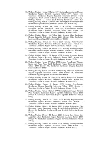 19. Undang-Undang Nomor 32 Tahun 2004 tentang Pemerintahan Daerah
    (Lembaran Negara Republik Indonesia Tahun 2004 Nomor 125,
    Tambahan Lembaran Negara Republik Indonesia Nomor 4437)
    sebagaimana telah diubah beberapa kali terakhir dengan Undang-
    Undang Nomor 12 Tahun 2008 tentang Perubahan Kedua Atas
    Undang-Undang Nomor 32 Tahun 2004 tentang Pemerintahan Daerah
    (Lembaran Negara Republik Indonesia Tahun 2008 Nomor 59);
20. Undang-Undang Nomor 33 Tahun 2004 tentang Perimbangan
    Keuangan Antara Pemerintah Pusat dan Pemerintahan Daerah
    (Lembaran Negara Republik Indonesia Tahun 2004 Nomor 126,
    Tambahan Lembaran Negara Republik Indonesia Nomor 4438);
21. Undang-Undang Nomor 38 Tahun 2004 tentang Jalan (Lembaran
    Negara Republik Indonesia Tahun 2004 Nomor 132, Tambahan
    Lembaran Negara Republik Indonesia Nomor 4444);
22. Undang-Undang Nomor 23 Tahun 2007 tentang Perkeretaapian
    (Lembaran Negara Republik Indonesia Tahun 2007 Nomor 65,
    Tambahan Lembaran Negara Republik Indonesia Nomor 4725);
23. Undang-Undang Nomor 24 Tahun 2007 tentang Penanggulangan
    Bencana (Lembaran Negara Republik Indonesia Tahun 2007 Nomor 66,
    Tambahan Lembaran Negara Republik Indonesia Nomor 4723);
24. Undang-Undang Nomor 26 Tahun 2007 tentang Penataan Ruang
    (Lembaran Negara Republik Indonesia Tahun 2007 Nomor 68,
    Tambahan Lembaran Negara Republik Indonesia Nomor 4725);
25. Undang-Undang Nomor 27 Tahun 2007 tentang Pengelolaan Wilayah
    Pesisir dan Pulau-Pulau Kecil (Lembaran Negara Republik Indonesia
    Tahun 2007 Nomor 84, Tambahan Lembaran Negara Republik
    Indonesia Nomor 4739);
26. Undang-Undang Nomor 17 Tahun 2008 tentang Pelayaran (Lembaran
    Negara Republik Indonesia Tahun 2008 Nomor 64, Tambahan
    Lembaran Negara Republik Indonesia Nomor 4849);
27. Undang-Undang Nomor 18 Tahun 2008 tentang Pengelolaan Sampah
    (Lembaran Negara Republik Indonesia Tahun 2008 Nomor 69,
    Tambahan Lembaran Negara Republik Indonesia Nomor 4851);
28. Undang-Undang Nomor 1 Tahun 2009 tentang Penerbangan
    (Lembaran Negara Republik Indonesia Tahun 2009 Nomor 1,
    Tambahan Lembaran Negara Republik Indonesia Nomor 4956);
29. Undang-Undang Nomor 4 Tahun 2009 tentang Pertambangan Mineral
    Dan Batubara (Lembaran Negara Republik Indonesia Tahun 2009
    Nomor 4, Tambahan Lembaran Negara Republik Indonesia Nomor
    959);
30. Undang-Undang Nomor 10 Tahun 2009 tentang Kepariwisataan
    (Lembaran Negara Republik Indonesia Tahun 2009 Nomor 11,
    Tambahan Lembaran Negara Republik Indonesia Nomor 4966);
31. Undang-Undang Nomor 18 Tahun 2009 tentang Peternakan Dan
    Kesehatan Hewan (Lembaran Negara Republik Indonesia Tahun 2009
    Nomor 84, Tambahan Lembaran Negara Republik Indonesia Nomor
    5015);
32. Undang-Undang Nomor 22 Tahun 2009 tentang Lalu Lintas dan
    Angkutan Jalan (Lembaran Negara Republik Indonesia Tahun 2009
    Nomor 96, Tambahan Lembaran Negara Republik Indonesia Nomor
    5052);
33. Undang-Undang Nomor 30 Tahun 2009 tentang Ketenagalistrikan
    (Lembaran Negara Republik Indonesia Tahun 2000 Nomor 133,
    Tambahan Lembaran Negara Republik Indonesia Nomor 5052);
 