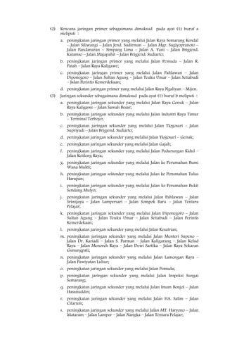 (2)   Rencana jaringan primer sebagaimana dimaksud pada ayat (1) huruf a
      meliputi :
      a. peningkatan jaringan primer yang melalui Jalan Raya Semarang Kendal
         – Jalan Siliwangi – Jalan Jend. Sudirman – Jalan Mgr. Sugiyopranoto –
         Jalan Pandanaran – Simpang Lima – Jalan A. Yani – Jalan Brigjend.
         Katamso – Jalan Majapahit – Jalan Brigjend. Sudiarto;
      b. peningkatan jaringan primer yang melalui Jalan Pemuda – Jalan R.
         Patah – Jalan Raya Kaligawe;
      c. peningkatan jaringan primer yang melalui Jalan Pahlawan – Jalan
         Diponegoro – Jalan Sultan Agung – Jalan Teuku Umar – Jalan Setiabudi
         – Jalan Perintis Kemerdekaan;
      d. peningkatan jaringan primer yang melalui Jalan Raya Ngaliyan – Mijen.
(3)   Jaringan sekunder sebagaimana dimaksud pada ayat (1) huruf b meliputi :
      a. peningkatan jaringan sekunder yang melalui Jalan Raya Genuk – Jalan
         Raya Kaligawe – Jalan Sawah Besar;
      b. peningkatan jaringan sekunder yang melalui Jalan Industri Raya Timur
         – Terminal Terboyo;
      c. peningkatan jaringan sekunder yang melalui Jalan Tlogosari – Jalan
         Supriyadi – Jalan Brigjend. Sudiarto;
      d. peningkatan jaringan sekunder yang melalui Jalan Tlogosari – Genuk;
      e. peningkatan jaringan sekunder yang melalui Jalan Gajah;
      f. peningkatan jaringan sekunder yang melalui Jalan Pedurungan Kidul –
         Jalan Ketileng Raya;
      g. peningkatan jaringan sekunder yang melalui Jalan ke Perumahan Bumi
         Wana Mukti;
      h. peningkatan jaringan sekunder yang melalui Jalan ke Perumahan Tulus
         Harapan;
      i. peningkatan jaringan sekunder yang melalui Jalan ke Perumahan Bukit
         Sendang Mulyo;
      j. peningkatan jaringan sekunder yang melalui Jalan Pahlawan – Jalan
         Sriwijaya – Jalan Lampersari – Jalan Sompok Baru – Jalan Tentara
         Pelajar;
      k. peningkatan jaringan sekunder yang melalui Jalan Diponegoro – Jalan
         Sultan Agung – Jalan Teuku Umar – Jalan Setiabudi – Jalan Perintis
         Kemerdekaan;
      l. peningkatan jaringan sekunder yang melalui Jalan Kesatrian;
      m. peningkatan jaringan sekunder yang melalui Jalan Menteri Supeno –
         Jalan Dr. Kariadi – Jalan S. Parman – Jalan Kaligarang – Jalan Kelud
         Raya – Jalan Menoreh Raya – Jalan Dewi Sartika – Jalan Raya Sekaran
         Gunungpati;
      n. peningkatan jaringan sekunder yang melalui Jalan Lamongan Raya –
         Jalan Pawiyatan Luhur;
      o. peningkatan jaringan sekunder yang melalui Jalan Pemuda;
      p. peningkatan jaringan sekunder yang melalui Jalan Inspeksi Sungai
         Semarang;
      q. peningkatan jaringan sekunder yang melalui Jalan Imam Bonjol – Jalan
         Hasanuddin;
      r. peningkatan jaringan sekunder yang melalui Jalan HA. Salim – Jalan
         Citarum;
      s. peningkatan jaringan sekunder yang melalui Jalan MT. Haryono – Jalan
         Mataram – Jalan Lamper – Jalan Nangka – Jalan Tentara Pelajar;
 