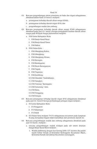 Pasal 34
(1)   Rencana pengembangan sistem prasarana air baku dan irigasi sebagaimana
      dimaksud dalam Pasal 33 huruf a meliputi :
      a. penanganan terhadap daerah aliran sungai (DAS);
      b. penanganan terhadap daerah irigasi (D.I); dan
      c. pengembangan waduk dan embung.
(2)   Rencana penanganan terhadap daerah aliran sungai (DAS) sebagaimana
      dimaksud pada ayat (1) huruf a berupa peningkatan kualitas daerah aliran
      sungai pada Wilayah Sungai Jratunseluna meliputi:
      a. DAS Lintas Kabupaten/Kota:
         1. DAS Banjir Kanal Barat
         2. DAS Banjir Kanal Timur
         3. DAS Babon
      b. DAS Dalam Kota :
         1. DAS Mangkang Kulon;
         2. DAS Mangkang;
         3. DAS Mangkang Wetan;
         4. DAS Beringin;
         5. DAS Randugarut;
         6. DAS Boom Karanganyar;
         7. DAS Tapak;
         8. DAS Tugurejo;
         9. DAS Jumbleng;
         10. DAS Silandak/ Tambakharjo;
         11. DAS Siangker;
         12. DAS Tawang/ Karangayu;
         13. DAS Semarang/ Asin;
         14. DAS Baru;
         15. DAS Tenggang;
         16. DAS Sringin.
(3)   Rencana penanganan terhadap daerah irigasi (D.I) sebagaimana dimaksud
      pada ayat (1) huruf b berupa perlindungan jaringan irigasi meliputi :
      a. D.I Lintas Kabupaten/Kota:
         1. D.I Penggaron
         2. D.I Sidopangus
         3. D.I Dolok
      b. D.I Dalam Kota meliputi 79 D.I sebagaimana tercantum pada Lampiran
         II yang merupakan bagian tidak terpisahkan dari peraturan daerah ini.
(4)   Rencana pengembangan waduk dan embung sebagaimana dimaksud pada
      ayat (1) huruf c meliputi :
      a. rencana pengembangan waduk terdapat pada sub sistem drainase
         Sungai Banjir Kanal Barat meliputi :
         1. Waduk Jatibarang dengan luas kurang lebih 127 (seratus dua puluh
            tujuh) hektar berada di Kelurahan Kedungpane Kecamatan Mijen,
            Kelurahan Kandri dan Jatirejo Kecamatan Gunungpati;
 
