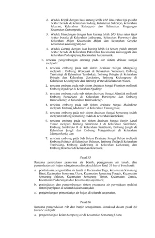 2. Waduk Kripik dengan luas kurang lebih 230 (dua ratus tiga puluh)
           hektar berada di Kelurahan Sadeng, Kelurahan Sukorejo, Kelurahan
           Sekaran, Kelurahan Kalisegoro dan Kelurahan Pongangan
           Kecamatan Gunungpati;
        3. Waduk Mundingan dengan luas kurang lebih 203 (dua ratus tiga)
           hektar berada di Kelurahan Jatibarang, Kelurahan Purwosari dan
           Kelurahan Mijen Kecamatan Mijen dan Kelurahan Cepoko
           Kecamatan Gunungpati; dan
        4. Waduk Garang dengan luas kurang lebih 64 (enam puluh empat)
           hektar berada di Kelurahan Pakintelan Kecamatan Gunungpati dan
           Kelurahan Pudakpayung Kecamatan Banyumanik.
     b. rencana pengembangan embung pada sub sistem drinase sungai
        meliputi :
        1. rencana embung pada sub sistem drainase Sungai Mangkang
           meliputi : Embung Wonosari di Kelurahan Wonosari, Embung
           Tambakaji di Kelurahan Tambakaji, Embung Bringin di Kelurahan
           Bringin dan Kelurahan Gondoriyo, Embung Kedungpane di
           Kelurahan Kedungpane dan Embung Wates di Kelurahan Wates.
        2. rencana embung pada sub sistem drainase Sungai Plumbon meliputi
           Embung Ngadirgo di Kelurahan Ngadirgo
        3. rencana embung pada sub sistem drainase Sungai Silandak meliputi
           Embung Purwoyoso di Kelurahan Purwoyoso dan Embung
           Bambankerep di Kelurahan Bambankerep.
        4. rencana embung pada sub sistem drainase Sungai Madukoro
           meliputi Embung Madukoro di Kelurahan Tawangmas;
        5. rencana embung pada sub sistem drainase Sungai Semarang Indah
           meliputi Embung Semarang Indah di Kelurahan Krobokan;
        6. rencana embung pada sub sistem drainase Sungai Banjir Kanal
           Timur meliputi Embung Sambiroto I di Kelurahan Sambiroto,
           Embung Sambiroto II di Kelurahan Sambiroto, Embung Jangli di
           Kelurahan Jangli dan Embung Mangunharjo di Kelurahan
           Mangunharjo; dan
        7. rencana embung pada Sub Sistem Drainase Sungai Babon meliputi
           Embung Bulusan di Kelurahan Bulusan, Embung Undip di Kelurahan
           Tembalang, Embung Gedawang di Kelurahan Gedawang dan
           Embung Rowosari di Kelurahan Rowosari.


                                  Pasal 35
Rencana penyediaan prasarana air bersih, penggunaan air tanah, dan
pemanfaatan air hujan sebagaimana dimaksud dalam Pasal 33 huruf b meliputi :
a. pembatasan pengambilan air tanah di Kecamatan Tugu, Kecamatan Semarang
   Barat, Kecamatan Semarang Utara, Kecamatan Semarang Tengah, Kecamatan
   Semarang Selatan, Kecamatan Semarang Timur, Kecamatan Genuk,
   Kecamatan Pedurungan dan Kecamatan Gayamsari;
b. peningkatan dan pengembangan sistem prasarana air permukaan melalui
   sistem perpipaan di seluruh kecamatan; dan
c. pengembangan pemanfaatan air hujan di seluruh kecamatan.


                                  Pasal 36
Rencana pengendalian rob dan banjir sebagaimana dimaksud dalam pasal 33
huruf c meliputi:
a. pengembangan kolam tampung air di Kecamatan Semarang Utara;
 