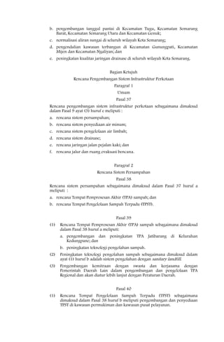 b. pengembangan tanggul pantai di Kecamatan Tugu, Kecamatan Semarang
   Barat, Kecamatan Semarang Utara dan Kecamatan Genuk;
c. normalisasi aliran sungai di seluruh wilayah Kota Semarang;
d. pengendalian kawasan terbangun di Kecamatan Gunungpati, Kecamatan
   Mijen dan Kecamatan Ngaliyan; dan
e. peningkatan kualitas jaringan drainase di seluruh wilayah Kota Semarang.


                                 Bagian Ketujuh
            Rencana Pengembangan Sistem Infrastruktur Perkotaan
                                   Paragraf 1
                                    Umum
                                    Pasal 37
Rencana pengembangan sistem infrastruktur perkotaan sebagaimana dimaksud
dalam Pasal 9 ayat (3) huruf e meliputi :
a. rencana sistem persampahan;
b. rencana sistem penyediaan air minum;
c. rencana sistem pengelolaan air limbah;
d. rencana sistem drainase;
e. rencana jaringan jalan pejalan kaki; dan
f. rencana jalur dan ruang evakuasi bencana.


                                   Paragraf 2
                         Rencana Sistem Persampahan
                                    Pasal 38
Rencana sistem persampahan sebagaimana dimaksud dalam Pasal 37 huruf a
meliputi :
a. rencana Tempat Pemprosesan Akhir (TPA) sampah; dan
b. rencana Tempat Pengelolaan Sampah Terpadu (TPST).


                                    Pasal 39
(1)   Rencana Tempat Pemprosesan Akhir (TPA) sampah sebagaimana dimaksud
      dalam Pasal 38 huruf a meliputi:
      a. pengembangan dan        peningkatan TPA Jatibarang di Kelurahan
         Kedungpane; dan
      b. peningkatan teknologi pengolahan sampah.
(2)   Peningkatan teknologi pengolahan sampah sebagaimana dimaksud dalam
      ayat (1) huruf b adalah sistem pengolahan dengan sanitary landfill.
(3)   Pengembangan kemitraan dengan swasta dan kerjasama dengan
      Pemerintah Daerah Lain dalam pengembangan dan pengelolaan TPA
      Regional dan akan diatur lebih lanjut dengan Peraturan Daerah.


                                    Pasal 40
(1)   Rencana Tempat Pengelolaan Sampah Terpadu (TPST) sebagaimana
      dimaksud dalam Pasal 38 huruf b meliputi pengembangan dan penyediaan
      TPST di kawasan permukiman dan kawasan pusat pelayanan.
 