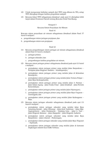 (2)   Untuk mengurangi timbulan sampah dari TPST yang dibawa ke TPA, setiap
      TPST dilengkapi dengan fasilitas pengolahan sampah.
(3)   Rencana lokasi TPST sebagaimana dimaksud pada ayat (1) ditetapkan lebih
      lanjut dalam Peraturan Daerah tentang Rencana Detail Tata Ruang.


                                   Paragraf 3
                     Rencana Sistem Penyediaan Air Minum
                                    Pasal 41
Rencana sistem penyediaan air minum sebagaimana dimaksud dalam Pasal 37
huruf b meliputi :
a. pengembangan sistem jaringan perpipaan; dan
b. pengembangan sistem non perpipaan


                                    Pasal 42
(1)   Rencana pengembangan sistem jaringan air minum sebagaimana dimaksud
      dalam Pasal 41 huruf a meliputi :
      a. jaringan primer;
      b. jaringan sekunder; dan
      c. pengembangan fasilitas pengolahan air minum.
(2)   Rencana sistem jaringan primer sebagaimana dimaksud pada ayat (1) huruf
      a meliputi :
      a. peningkatan sistem jaringan primer yang melalui Jalan Banjardowo –
         Pertigaan Jalan Brigjend. Sudiarto – Sendangmulyo;
      b. peningkatan sistem jaringan primer yang melalui Jalan di Kelurahan
         Karangroto;
      c. peningkatan sistem jaringan primer yang melalui Jalan Tentara Pelajar –
         Jalan Raya Kedungmundu;
      d. peningkatan sistem jaringan primer yang melalui Jalan S. Parman –
         Jalan Sultan Agung – Jalan Teuku Umar – Jalan Setiabudi – Jalan Perintis
         Kemerdekaan;
      e. peningkatan sistem jaringan primer yang melalui Jalan Diponegoro;
      f. peningkatan sistem jaringan primer yang melalui Jalan Raya Ungaran –
         Gunungpati; dan
      g. peningkatan sistem jaringan primer yang melalui Jalan Kedungpane –
         Boja;
(3)   Rencana sistem jaringan sekunder sebagaimana dimaksud pada ayat (1)
      huruf b meliputi :
      a. peningkatan sistem jaringan sekunder yang melalui Jalan Raya
         Semarang Kendal – Jalan Siliwangi – Jalan Jend. Sudirman – Jalan Mgr.
         Sugiyopranoto – Jalan Pandanaran – Simpang Lima – Jalan A. Yani –
         Jalan Brigjend. Katamso – Jalan Majapahit – Jalan Brigjend. Sudiarto;
      b. peningkatan sistem jaringan sekunder yang melalui Jalan Raya
         Banjardowo – Jalan Citarum – Pedurungan;
      c. peningkatan sistem jaringan sekunder yang melalui Jalan Raya Tlogosari
         – Supriyadi;
      d. peningkatan sistem jaringan sekunder yang melalui Jalan di kawasan
         lingkungan industri kecil (LIK) Terboyo;
 