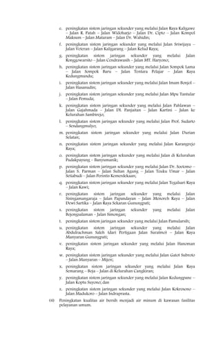 e. peningkatan sistem jaringan sekunder yang melalui Jalan Raya Kaligawe
         – Jalan R. Patah – Jalan Widoharjo – Jalan Dr. Cipto – Jalan Kompol
         Maksum – Jalan Mataram – Jalan Dr. Wahidin;
      f. peningkatan sistem jaringan sekunder yang melalui Jalan Sriwijaya –
         Jalan Veteran – Jalan Kaligarang – Jalan Kelud Raya;
      g. peningkatan sistem jaringan sekunder yang melalui                Jalan
         Ronggowarsito – Jalan Cendrawasih – Jalan MT. Haryono;
      h. peningkatan sistem jaringan sekunder yang melalui Jalan Sompok Lama
         – Jalan Sompok Baru – Jalan Tentara Pelajar – Jalan Raya
         Kedungmundu;
      i. peningkatan sistem jaringan sekunder yang melalui Jalan Imam Bonjol –
         Jalan Hasanudin;
      j. peningkatan sistem jaringan sekunder yang melalui Jalan Mpu Tantular
         – Jalan Pemuda;
      k. peningkatan sistem jaringan sekunder yang melalui Jalan Pahlawan –
         Jalan Gajahmada – Jalan DI. Panjaitan – Jalan Kartini – Jalan ke
         Kelurahan Sambirejo;
      l. peningkatan sistem jaringan sekunder yang melalui Jalan Prof. Sudarto
         – Sendangmulyo;
      m. peningkatan sistem jaringan sekunder yang melalui Jalan Durian
         Selatan;
      n. peningkatan sistem jaringan sekunder yang melalui Jalan Karangrejo
         Raya;
      o. peningkatan sistem jaringan sekunder yang melalui Jalan di Kelurahan
         Pudakpayung – Banyumanik;
      p. peningkatan sistem jaringan sekunder yang melalui Jalan Dr. Soetomo –
         Jalan S. Parman – Jalan Sultan Agung – Jalan Teuku Umar – Jalan
         Setiabudi – Jalan Perintis Kemerdekaan;
      q. peningkatan sistem jaringan sekunder yang melalui Jalan Tegalsari Raya
         – Jalan Kawi;
      r. peningkatan sistem jaringan sekunder yang melalui Jalan
         Sisingamangaraja – Jalan Papandayan – Jalan Menoreh Raya – Jalan
         Dewi Sartika – Jalan Raya Sekaran Gunungpati;
      s. peningkatan sistem jaringan        sekunder    yang    melalui   Jalan
         Bojongsalaman – Jalan Simongan;
      t. peningkatan sistem jaringan sekunder yang melalui Jalan Pamularsih;
      u. peningkatan sistem jaringan sekunder yang melalui Jalan
         Abdulrachman Saleh (dari Pertigaan Jalan Suratmo) – Jalan Raya
         Manyaran Gunungpati;
      v. peningkatan sistem jaringan sekunder yang melalui Jalan Hanoman
         Raya;
      w. peningkatan sistem jaringan sekunder yang melalui Jalan Gatot Subroto
         – Jalan Manyaran – Mijen;
      x. peningkatan sistem jaringan sekunder yang melalui Jalan Raya
         Semarang – Boja – Jalan di Kelurahan Cangkiran;
      y. peningkatan sistem jaringan sekunder yang melalui Jalan Kedungpane –
         Jalan Koptu Suyono; dan
      z. peningkatan sistem jaringan sekunder yang melalui Jalan Kokrosono –
         Jalan Madukoro – Jalan Indraprasta.
(4)   Peningkatan kualitas air bersih menjadi air minum di kawasan fasilitas
      pelayanan umum.
 