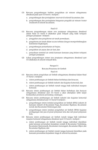 (5)   Rencana pengembangan fasilitas pengolahan air minum sebagaimana
      dimaksud pada ayat (1) huruf c meliputi :
      a. pengembangan dan peningkatan reservoir di seluruh kecamatan; dan
      b. pengembangan dan peningkatan bangunan pengolah air minum (water
         treament) di seluruh kecamatan.

                                   Pasal 43
(1)   Rencana pengembangan sistem non perpipaan sebagaimana dimaksud
      dalam Pasal 41 huruf b dilakukan pada wilayah yang tidak terlayani
      jaringan perpipaan meliputi :
      a. penggalian atau pengeboran air tanah permukaan;
      b. pengeboran air tanah dalam secara terbatas dengan mempertimbangkan
         kelestarian lingkungan;
      c. pengembangan pemanfaatan air hujan;
      d. pengolahan air payau dan air laut; dan
      e. penyediaan terminal air untuk kawasan-kawasan yang belum terlayani
         jaringan perpipaan
(2)   Lokasi pengembangan sistem non perpipaan sebagaimana dimaksud ayat
      (1) dilakukan di seluruh wilayah Kota.


                                  Paragraf 4
                         Rencana Prasarana Air Limbah
                                   Pasal 44
(1)   Rencana sistem pengelolaan air limbah sebagaimana dimaksud dalam Pasal
      37 huruf c meliputi:
      a. sistem pembuangan air limbah bahan berbahaya dan beracun;
      b. sistem pembuangan air limbah industri dan kegiatan komersial; dan
      c. sistem pembuangan air limbah rumah tangga baik individual maupun
         komunal.
(2)   Rencana sistem pembuangan air limbah bahan berbahaya dan beracun
      sebagaimana dimaksud ayat (1) huruf a akan ditetapkan lebih lanjut
      berdasarkan peraturan perundang-undangan.
(3)   Rencana sistem pembuangan air limbah industri dan kegiatan komersial
      sebagaimana dimaksud ayat (1) huruf b meliputi :
      a. pengembangan sistem instalasi pengolahan air limbah (IPAL) industri di
         kawasan industri di Kecamatan Tugu, Kecamatan Ngaliyan, Kecamatan
         Genuk dan Kecamatan Pedurungan; dan
      b. pengembangan sistem instalasi pengolahan air limbah (IPAL) kegiatan
         perdagangan dan jasa di pusat pelayanan kota dan sub pusat pelayanan
         kota.
(4)   Rencana sistem pembuangan air limbah rumah tangga baik individual
      maupun komunal sebagaimana dimaksud ayat (1) huruf c meliputi :
      a. sistem pembuangan air limbah rumah tangga individual diarahkan
         pada kawasan perumahan kepadatan rendah di Kecamatan Tembalang,
         Kecamatan Banyumanik, Kecamatan Gunungpati, Kecamatan Mijen dan
         Kecamatan Ngaliyan; dan
      b. sistem pembuangan air limbah rumah tangga komunal diarahkan pada
         kawasan perumahan kepadatan tinggi di seluruh kecamatan.
 