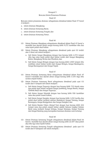 Paragraf 5
                      Rencana Sistem Prasarana Drainase
                                     Pasal 45
Rencana sistem prasarana drainase sebagaimana dimaksud dalam Pasal 37 huruf
d meliputi :
a. sistem drainase Mangkang;
b. sistem drainase Semarang Barat;
c. sistem drainase Semarang Tengah; dan
d. sistem drainase Semarang Timur.


                                     Pasal 46
(1)   Sistem Drainase Mangkang sebagaimana dimaksud dalam Pasal 45 huruf a
      memiliki luas daerah aliran sungai kurang lebih 9.272 (sembilan ribu dua
      ratus tujuh puluh dua) hektar.
(2)   Sistem Drainase Mangkang sebagaimana dimaksud pada ayat (1) terdiri
      atas 2 (dua) sub sistem meliputi :
      a. Sub Sistem Sungai Mangkang dengan luas kurang lebih 4.372 (empat
         ribu tiga ratus tujuh puluh dua) hektar terdiri dari Sungai Mangkang
         Kulon, Mangkang Wetan dan Plumbon; dan
      b. Sub Sistem Sungai Bringin dengan luas kurang lebih 4.900 (empat ribu
         sembilan ratus) hektar terdiri dari Sungai Bringin, Sungai Randugarut,
         Sungai Karanganyar dan Sungai Tapak.


                                     Pasal 47
(1)   Sistem Drainase Semarang Barat sebagaimana dimaksud dalam Pasal 45
      huruf b memiliki luas daerah aliran sungai kurang lebih 3.104 (tiga ribu
      seratus empat) hektar.
(2)   Sistem Drainase Semarang Barat sebagaimana dimaksud pada ayat (1)
      terdiri dari 4 (empat) sub sistem meliputi :
      a. Sub Sistem Sungai Tugurejo dengan luas kurang lebih 733 (tujuh ratus
         tiga puluh tiga) hektar meliputi Sungai Jumbleng, Sungai Buntu, Sungai
         Tambak Harjo dan Sungai Tugurejo;
      b. Sub Sistem Sungai Silandak dengan luas kurang lebih 926 (sembilan
         ratus dua puluh enam) hektar;
      c. Sub Sistem Sungai Siangker dengan luas kurang lebih 1.022 (seribu dua
         puluh dua) hektar meliputi saluran Madukoro, Sungai Tawang, Sungai
         Karangayu, Sungai Ronggolawe dan Sungai Siangker; dan
      d. Sub Sistem Bandar Udara Ahmad Yani dengan luas kurang lebih 424
         (empat ratus dua puluh empat) hektar adalah Saluran Lingkar Selatan
         Barat yang meliputi Sungai Selinga, Sungai Simangu, Sungai Tawang
         dan Sungai Banteng yang merupakan kawasan drainase semi tertutup.


                                     Pasal 48
(1)   Sistem Drainase Semarang Tengah sebagaimana dimaksud dalam Pasal 44
      huruf c memiliki luas daerah aliran sungai kurang lebih 22.307 (dua puluh
      dua ribu tiga ratus tujuh) hektar.
(2)   Sistem Drainase Semarang Tengah sebagaimana dimaksud pada ayat (1)
      terdiri dari 8 (delapan) sub sistem meliputi :
 
