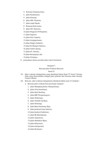 3. Kawasan Simpang Lima;
      4. Jalan Pandanaran;
      5. Jalan Pemuda;
      6. Jalan MH. Thamrin;
      7. Jalan Gajah Mada;
      8. Kawasan Kota Lama;
      9. Jalan MT. Haryono;
      10. Jalan Brigjend. DI Panjaitan;
      11. Jalan Sugiono;
      12. Jalan Prof. Sudarto;
      13. Jalan Soegijapranata;
      14. Jalan Brigjen Sudiarto;
      15. Jalan Ki Mangun Sarkoro;
      16. Jalan Sultan Agung;
      17. Jalan Dr. Sutomo;
      18. Jalan Karangrejo; dan
      19. Jalan Sriwijaya.
b. penyediaan elemen perabot jalan (street furniture).


                                          Paragraf 7
                              Rencana Jalur Evakuasi Bencana
                                           Pasal 52
(1)     Jalur evakuasi sebagaimana yang dimaksud dalam Pasal 37 huruf f berupa
        jalan yang direncanakan sebagai jalur pelarian dari bencana alam menuju
        ruang evakuasi.
(2)     Rencana jalur evakuasi sebagaimana dimaksud dalam ayat (1) meliputi :
        a. Rencana jalur evakuasi bencana banjir meliputi :
            1. Jalan Mangkang Kulon-Mangunharjo;
            2. Jalan Urip Sumoharjo;
            3. Jalan Baru Kunting;
            4. Jalan KRT Wongsonegoro;
            5. Jalan Walisongo;
            6. Jalan Tambak Aji Raya;
            7. Jalan Siliwangi;
            8. Jalan Raya Semarang-Boja;
            9. Jalan Jenderal Gatot Subroto;
            10. Jalan Jenderal Sudirman;
            11. Jalan RE Martadinata;
            12. Jalan Anjasmoro;
            13. Jalan Madukoro Raya;
            14. Jalan Kokrosono;
            15. Jalan Indraprasta;
            16. Jalan Brotojoyo;
 