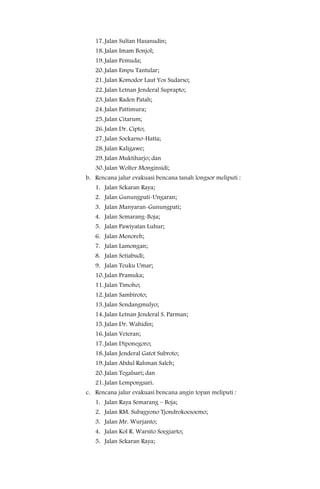 17. Jalan Sultan Hasanudin;
   18. Jalan Imam Bonjol;
   19. Jalan Pemuda;
   20. Jalan Empu Tantular;
   21. Jalan Komodor Laut Yos Sudarso;
   22. Jalan Letnan Jenderal Suprapto;
   23. Jalan Raden Patah;
   24. Jalan Pattimura;
   25. Jalan Citarum;
   26. Jalan Dr. Cipto;
   27. Jalan Soekarno-Hatta;
   28. Jalan Kaligawe;
   29. Jalan Muktiharjo; dan
   30. Jalan Wolter Monginsidi;
b. Rencana jalur evakuasi bencana tanah longsor meliputi :
   1. Jalan Sekaran Raya;
   2. Jalan Gunungpati-Ungaran;
   3. Jalan Manyaran-Gunungpati;
   4. Jalan Semarang-Boja;
   5. Jalan Pawiyatan Luhur;
   6. Jalan Menoreh;
   7. Jalan Lamongan;
   8. Jalan Setiabudi;
   9. Jalan Teuku Umar;
   10. Jalan Pramuka;
   11. Jalan Timoho;
   12. Jalan Sambiroto;
   13. Jalan Sendangmulyo;
   14. Jalan Letnan Jenderal S. Parman;
   15. Jalan Dr. Wahidin;
   16. Jalan Veteran;
   17. Jalan Diponegoro;
   18. Jalan Jenderal Gatot Subroto;
   19. Jalan Abdul Rahman Saleh;
   20. Jalan Tegalsari; dan
   21. Jalan Lempongsari.
c. Rencana jalur evakuasi bencana angin topan meliputi :
   1. Jalan Raya Semarang – Boja;
   2. Jalan RM. Subagyono Tjondrokoesoemo;
   3. Jalan Mr. Wurjanto;
   4. Jalan Kol R. Warsito Soegiarto;
   5. Jalan Sekaran Raya;
 