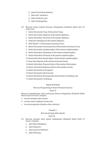 6. Jalan Perintis Kemerdekaan;
           7. Jalan Prof. Soedharto;
           8. Jalan Sambiroto; dan
           9. Jalan Sendangmulyo.


(3)   Rencana ruang evakuasi bencana sebagaimana dimaksud dalam ayat (1)
      antara lain :
      1. Kantor Kecamatan Tugu di Kecamatan Tugu;
      2. Kantor Kecamatan Ngaliyan di Kecamatan Ngaliyan;
      3. Kantor Kelurahan Wonosari di Kecamatan Ngaliyan;
      4. Puskesmas Mangkang di Kecamatan Ngaliyan;
      5. SMA Masehi 1 di Kecamatan Semarang Utara;
      6. Kantor Kecamatan Semarang Utara di Kecamatan Semarang Utara;
      7. Kantor Kecamatan Gajahmungkur di Kecamatan Gajahmungkur;
      8. Kantor Kelurahan Sampangan di Kecamatan Gajahmungkur;
      9. Kantor Kelurahan Petompon di Kecamatan Gajahmungkur;
      10. Kantor Kelurahan Bendan Ngisor di Kecamatan Gajahmungkur;
      11. Pasar Ikan Higienis di Kecamatan Semarang Timur;
      12. Kantor Kelurahan Tlogosari Kulon di Kecamatan Pedurungan;
      13. Kantor Kelurahan Bangetayu Kulon di Kecamatan Genuk;
      14. Kantor Kecamatan Gunungpati;
      15. Kantor Kecamatan Banyumanik;
      16. Kantor Kelurahan Kedungmundu di Kecamatan Tembalang; dan
      17. Kantor Kecamatan Tembalang.


                                    Bagian Kedelapan
                 Rencana Pengembangan Sistem Prasarana Lainnya
                                        Pasal 53
Rencana pengembangan sistem prasarana lainnya sebagaimana dimaksud dalam
Pasal 9 ayat (3) huruf f meliputi :
a. rencana jaringan jalan sepeda;
b. rencana sistem angkutan umum; dan
c. rencana pengaturan kegiatan sektor informal.


                                       Paragraf 1
                              Rencana Jaringan Jalan Sepeda
                                       Pasal 54
(1)   Rencana jaringan jalan sepeda sebagaimana dimaksud dalam Pasal 53
      huruf a meliputi:
      a.   Jalan Raya Mangkang;
      b.   Jalan Kaligawe;
      c.   Jalan Jenderal Sudirman;
      d.   Jalan Siliwangi;
 