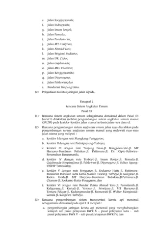 e.   Jalan Soegijapranata;
      f.   Jalan Indraprasta;
      g.   Jalan Imam Bonjol;
      h. Jalan Pemuda;
      i.   Jalan Pandanaran;
      j.   Jalan MT. Haryono;
      k.   Jalan Ahmad Yani;
      l.   Jalan Brigjend Sudiarto;
      m. Jalan DR. Cipto;
      n. Jalan Gajahmada;
      o.   Jalan MH. Thamrin;
      p. Jalan Ronggowarsito;
      q.   Jalan Diponegoro;
      r.   Jalan Pahlawan; dan
      s.   Bundaran Simpang Lima.
(2)   Penyediaan fasilitas jaringan jalan sepeda.


                                      Paragraf 2
                         Rencana Sistem Angkutan Umum
                                       Pasal 55
(1)   Rencana sistem angkutan umum sebagaimana dimaksud dalam Pasal 53
      huruf b dilakukan melalui pengembangan sistem angkutan umum massal
      (SAUM) pada koridor-koridor jalan utama berbasis jalan raya dan rel.
(2)   Rencana pengembangan sistem angkutan umum jalan raya diarahkan pada
      pengembangan sarana angkutan umum massal yang melewati ruas-ruas
      jalan utama yang meliputi :
      a. koridor I dengan rute Mangkang-Penggaron;
      b. koridor II dengan rute Pudakpayung-Terboyo;
      c. koridor III dengan rute Tanjung Emas-Jl. Ronggowarsito-Jl. MT
         Haryono-Bundaran Bubakan-Jl. Pattimura-Jl. Dr. Cipto-Kaliwiru-
         Perumahan Banyumanik;
      d. koridor IV dengan rute Terboyo-Jl. Imam Bonjol-Jl. Pemuda-Jl.
         Gajahmada-Simpanglima-Jl. Pahlawan-Jl. Diponegoro-Jl. Sultan Agung-
         UNDIP Tembalang;
      e. koridor V dengan rute Penggaron-Jl. Soekarno Hatta-Jl. Pattimura-
         Bundaran Bubakan-Kota Lama-Stasiun Tawang-Terboyo-Jl. Kaligawe-Jl.
         Raden Patah-Jl. MT Haryono-Bundaran Bubakan-Jl.Pattimura-Jl.
         Citarum-Jl. Soekarno Hatta-Penggaron; dan
      f. koridor VI dengan rute Bandar Udara Ahmad Yani-Jl. Pamularsih-Jl.
         Kaligarang-Jl. Kariadi-Jl. Veteran-Jl. Sriwijaya-Jl. MT Haryono-Jl.
         Tentara Pelajar-Jl. Kedungmundu-Jl. Fatmawati-Jl. Wolter Monginsidi-
         Genuk-Jl. Kaligawe-Terboyo.
(3)   Rencana pengembangan sistem transportasi          kereta   api   monorail
      sebagaimana dimaksud pada ayat (1) meliputi :
       a. pengembangan jaringan kereta api monorail yang menghubungkan
          wilayah sub pusat pelayanan BWK X – pusat pelayanan kota - sub
          pusat pelayanan BWK V - sub pusat pelayanan BWK IV; dan
 