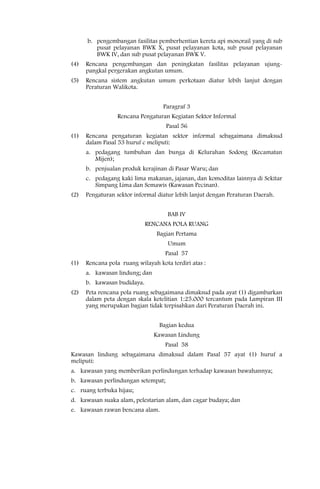 b. pengembangan fasilitas pemberhentian kereta api monorail yang di sub
         pusat pelayanan BWK X, pusat pelayanan kota, sub pusat pelayanan
         BWK IV, dan sub pusat pelayanan BWK V.
(4)   Rencana pengembangan dan peningkatan fasilitas pelayanan ujung-
      pangkal pergerakan angkutan umum.
(5)   Rencana sistem angkutan umum perkotaan diatur lebih lanjut dengan
      Peraturan Walikota.


                                   Paragraf 3
                  Rencana Pengaturan Kegiatan Sektor Informal
                                    Pasal 56
(1)   Rencana pengaturan kegiatan sektor informal sebagaimana dimaksud
      dalam Pasal 53 huruf c meliputi:
      a. pedagang tumbuhan dan bunga di Kelurahan Sodong (Kecamatan
         Mijen);
      b. penjualan produk kerajinan di Pasar Waru; dan
      c. pedagang kaki lima makanan, jajanan, dan komoditas lainnya di Sekitar
         Simpang Lima dan Semawis (Kawasan Pecinan).
(2)   Pengaturan sektor informal diatur lebih lanjut dengan Peraturan Daerah.


                                     BAB IV
                             RENCANA POLA RUANG
                                 Bagian Pertama
                                     Umum
                                    Pasal 57
(1)   Rencana pola ruang wilayah kota terdiri atas :
      a. kawasan lindung; dan
      b. kawasan budidaya.
(2)   Peta rencana pola ruang sebagaimana dimaksud pada ayat (1) digambarkan
      dalam peta dengan skala ketelitian 1:25.000 tercantum pada Lampiran III
      yang merupakan bagian tidak terpisahkan dari Peraturan Daerah ini.


                                  Bagian kedua
                                Kawasan Lindung
                                    Pasal 58
Kawasan lindung sebagaimana dimaksud dalam Pasal 57 ayat (1) huruf a
meliputi:
a. kawasan yang memberikan perlindungan terhadap kawasan bawahannya;
b. kawasan perlindungan setempat;
c. ruang terbuka hijau;
d. kawasan suaka alam, pelestarian alam, dan cagar budaya; dan
e. kawasan rawan bencana alam.
 