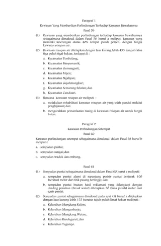 Paragraf 1
      Kawasan Yang Memberikan Perlindungan Terhadap Kawasan Bawahannya
                                     Pasal 59
(1)     Kawasan yang memberikan perlindungan terhadap kawasan bawahannya
        sebagaimana dimaksud dalam Pasal 58 huruf a meliputi kawasan yang
        memiliki kelerengan diatas 40% (empat puluh persen) dengan fungsi
        kawasan resapan air.
(2)     Kawasan resapan air ditetapkan dengan luas kurang lebih 433 (empat ratus
        tiga puluh tiga) hektar, terdapat di :
        a. Kecamatan Tembalang;
        b. Kecamatan Banyumanik;
        c. Kecamatan Gunungpati;
        d. Kecamatan Mijen;
        e. Kecamatan Ngaliyan;
        f. Kecamatan Gajahmungkur;
        g. Kecamatan Semarang Selatan; dan
        h. Kecamatan Candisari.
(3)     Rencana kawasan resapan air meliputi :
        a. melakukan rehabilitasi kawasan resapan air yang telah gundul melalui
           penghijauan; dan
        b. mengarahkan pemanfaatan ruang di kawasan resapan air untuk fungsi
           hutan.


                                    Paragraf 2
                          Kawasan Perlindungan Setempat
                                     Pasal 60
Kawasan perlindungan setempat sebagaimana dimaksud dalam Pasal 58 huruf b
meliputi :
a. sempadan pantai;
b. sempadan sungai; dan
c. sempadan waduk dan embung.


                                     Pasal 61
(1)     Sempadan pantai sebagaimana dimaksud dalam Pasal 60 huruf a meliputi:
        a. sempadan pantai alami di sepanjang pesisir pantai berjarak 100
           (seratus) meter dari titik pasang tertinggi; dan
        b. sempadan pantai buatan hasil reklamasi yang dilengkapi dengan
           dinding penahan (break water) ditetapkan 50 (lima puluh) meter dari
           garis pantai.
(2)     Sempadan pantai sebagaimana dimaksud pada ayat (1) huruf a ditetapkan
        dengan luas kurang lebih 175 (seratus tujuh puluh lima) hektar meliputi :
        a. Kelurahan Mangkang Kulon;
        b. Kelurahan Mangunharjo;
        c. Kelurahan Mangkang Wetan;
        d. Kelurahan Randugarut; dan
        e. Kelurahan Tugurejo.
 