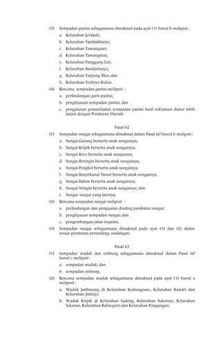 (3)   Sempadan pantai sebagaimana dimaksud pada ayat (1) huruf b meliputi :
      a. Kelurahan Jerakah;
      b. Kelurahan Tambakharjo;
      c. Kelurahan Tawangsari;
      d. Kelurahan Tawangmas;
      e. Kelurahan Panggung Lor;
      f. Kelurahan Bandarharjo;
      g. Kelurahan Tanjung Mas; dan
      h. Kelurahan Terboyo Kulon.
(4)   Rencana sempadan pantai meliputi :
      a. perlindungan garis pantai;
      b. penghijauan sempadan pantai; dan
      c. pengaturan pemanfaatan sempadan pantai hasil reklamasi diatur lebih
         lanjut dengan Peraturan Daerah.


                                      Pasal 62
(1)   Sempadan sungai sebagaimana dimaksud dalam Pasal 60 huruf b meliputi :
      a. Sungai Garang berserta anak sungainya;
      b. Sungai Kripik berserta anak sungainya;
      c. Sungai Kreo berserta anak sungainya;
      d. Sungai Beringin berserta anak sungainya;
      e. Sungai Pengkol berserta anak sungainya;
      f. Sungai Banjirkanal Timur berserta anak sungainya;
      g. Sungai Babon berserta anak sungainya;
      h. Sungai Sringin berserta anak sungainya; dan
      i. Sungai-sungai yang lainnya.
(2)   Rencana sempadan sungai meliputi :
      a. perlindungan dan penguatan dinding pembatas sungai;
      b. penghijauan sempadan sungai; dan
      c. pengembangan jalan inspeksi.
(3)   Sempadan sungai sebagaimana dimaksud pada ayat (1) dan (2) diatur
      sesuai peraturan perundang-undangan.


                                      Pasal 63
(1)   Sempadan waduk dan embung sebagaimana dimaksud dalam Pasal 60
      huruf c meliputi :
      a. sempadan waduk; dan
      b. sempadan embung.
(2)   Rencana sempadan waduk sebagaimana dimaksud pada ayat (1) huruf a
      meliputi :
      a. Waduk Jatibarang di Kelurahan Kedungpane, Kelurahan Kandri dan
         Kelurahan Jatirejo;
      b. Waduk Kripik di Kelurahan Sadeng, Kelurahan Sukorejo, Kelurahan
         Sekaran, Kelurahan Kalisegoro dan Kelurahan Pongangan;
 