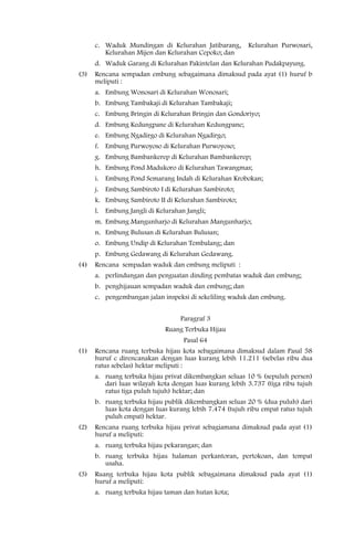 c. Waduk Mundingan di Kelurahan Jatibarang,        Kelurahan Purwosari,
         Kelurahan Mijen dan Kelurahan Cepoko; dan
      d. Waduk Garang di Kelurahan Pakintelan dan Kelurahan Pudakpayung.
(3)   Rencana sempadan embung sebagaimana dimaksud pada ayat (1) huruf b
      meliputi :
      a. Embung Wonosari di Kelurahan Wonosari;
      b. Embung Tambakaji di Kelurahan Tambakaji;
      c. Embung Bringin di Kelurahan Bringin dan Gondoriyo;
      d. Embung Kedungpane di Kelurahan Kedungpane;
      e. Embung Ngadirgo di Kelurahan Ngadirgo;
      f. Embung Purwoyoso di Kelurahan Purwoyoso;
      g. Embung Bambankerep di Kelurahan Bambankerep;
      h. Embung Pond Madukoro di Kelurahan Tawangmas;
      i. Embung Pond Semarang Indah di Kelurahan Krobokan;
      j. Embung Sambiroto I di Kelurahan Sambiroto;
      k. Embung Sambiroto II di Kelurahan Sambiroto;
      l. Embung Jangli di Kelurahan Jangli;
      m. Embung Mangunharjo di Kelurahan Mangunharjo;
      n. Embung Bulusan di Kelurahan Bulusan;
      o. Embung Undip di Kelurahan Tembalang; dan
      p. Embung Gedawang di Kelurahan Gedawang.
(4)   Rencana sempadan waduk dan embung meliputi :
      a. perlindungan dan penguatan dinding pembatas waduk dan embung;
      b. penghijauan sempadan waduk dan embung; dan
      c. pengembangan jalan inspeksi di sekeliling waduk dan embung.


                                  Paragraf 3
                             Ruang Terbuka Hijau
                                   Pasal 64
(1)   Rencana ruang terbuka hijau kota sebagaimana dimaksud dalam Pasal 58
      huruf c direncanakan dengan luas kurang lebih 11.211 (sebelas ribu dua
      ratus sebelas) hektar meliputi :
      a. ruang terbuka hijau privat dikembangkan seluas 10 % (sepuluh persen)
         dari luas wilayah kota dengan luas kurang lebih 3.737 (tiga ribu tujuh
         ratus tiga puluh tujuh) hektar; dan
      b. ruang terbuka hijau publik dikembangkan seluas 20 % (dua puluh) dari
         luas kota dengan luas kurang lebih 7.474 (tujuh ribu empat ratus tujuh
         puluh empat) hektar.
(2)   Rencana ruang terbuka hijau privat sebagiamana dimaksud pada ayat (1)
      huruf a meliputi:
      a. ruang terbuka hijau pekarangan; dan
      b. ruang terbuka hijau halaman perkantoran, pertokoan, dan tempat
         usaha.
(3)   Ruang terbuka hijau kota publik sebagaimana dimaksud pada ayat (1)
      huruf a meliputi:
      a. ruang terbuka hijau taman dan hutan kota;
 