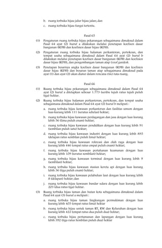 b. ruang terbuka hijau jalur hijau jalan; dan
      c. ruang terbuka hijau fungsi tertentu.


                                    Pasal 65
(1)   Pengaturan ruang terbuka hijau pekarangan sebagaimana dimaksud dalam
      Pasal 64 ayat (2) huruf a dilakukan melalui penetapan koefisen dasar
      bangunan (KDB) dan koefisien dasar hijau (KDH).
(2)   Pengaturan ruang terbuka hijau halaman perkantoran, pertokoan, dan
      tempat usaha sebagaimana dimaksud dalam Pasal 64 ayat (2) huruf b
      dilakukan melalui penetapan koefisen dasar bangunan (KDB) dan koefisien
      dasar hijau (KDH), dan pengembangan taman atap (roof garden).
(3)   Penetapan besarnya angka koefisen dasar bangunan (KDB) dan koefisien
      dasar hijau (KDH) dan besaran taman atap sebagaimana dimaksud pada
      ayat (1) dan ayat (2) akan diatur dalam rencana rinci tata ruang.


                                    Pasal 66
(1)   Ruang terbuka hijau pekarangan sebagaimana dimaksud dalam Pasal 64
      ayat (2) huruf a ditetapkan sebesar 1.773 (seribu tujuh ratus tujuh puluh
      tiga) hektar.
(2)   Ruang terbuka hijau halaman perkantoran, pertokoan, dan tempat usaha
      sebagaimana dimaksud dalam Pasal 64 ayat (2) huruf b meliputi :
      a. ruang terbuka hijau kawasan perkantoran dan fasilitas umum dengan
         luas kurang lebih 111 (seratus sebelas) hektar;
      b. ruang terbuka hijau kawasan perdagangan dan jasa dengan luas kurang
         lebih 56 (lima puluh enam) hektar;
      c. ruang terbuka hijau kawasan pendidikan dengan luas kurang lebih 91
         (sembilan puluh satu) hektar;
      d. ruang terbuka hijau kawasan industri dengan luas kurang lebih 895
         (delapan ratus sembilan puluh lima) hektar;
      e. ruang terbuka hijau kawasan rekreasi dan olah raga dengan luas
         kurang lebih 446 (empat ratus empat puluh enam) hektar;
      f. ruang terbuka hijau kawasan pertahanan keamanan dengan luas
         kurang lebih 109 (seratus sembilan) hektar;
      g. ruang terbuka hijau kawasan terminal dengan luas kurang lebih 9
         (sembilan) hektar;
      h. ruang terbuka hijau kawasan stasiun kereta api dengan luas kurang
         lebih 36 (tiga puluh enam) hektar;
      i. ruang terbuka hijau kawasan pelabuhan laut dengan luas kurang lebih
         8 (delapan) hektar; dan
      j. ruang terbuka hijau kawasan bandar udara dengan luas kurang lebih
         203 (dua ratus tiga) hektar.
(3)   Ruang terbuka hijau taman dan hutan kota sebagaimana dimaksud dalam
      Pasal 64 ayat (3) huruf a meliputi :
      a. ruang terbuka hijau taman lingkungan permukiman dengan luas
         kurang lebih 405 (empat ratus lima) hektar
      b. ruang terbuka hijau untuk taman RT, RW dan Kelurahan dengan luas
         kurang lebih 422 (empat ratus dua puluh dua) hektar;
      c. ruang terbuka hijau pertamanan dan lapangan dengan luas kurang
         lebih 392 (tiga ratus Sembilan puluh dua) hektar
 