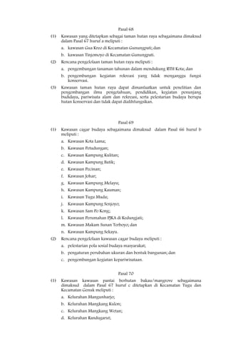 Pasal 68
(1)   Kawasan yang ditetapkan sebagai taman hutan raya sebagaimana dimaksud
      dalam Pasal 67 huruf a meliputi :
      a. kawasan Gua Kreo di Kecamatan Gunungpati; dan
      b. kawasan Tinjomoyo di Kecamatan Gunungpati.
(2)   Rencana pengelolaan taman hutan raya meliputi :
      a. pengembangan tanaman tahunan dalam mendukung RTH Kota; dan
      b. pengembangan kegiatan rekreasi yang tidak menganggu fungsi
         konservasi.
(3)   Kawasan taman hutan raya dapat dimanfaatkan untuk penelitian dan
      pengembangan ilmu pengetahuan, pendidikan, kegiatan penunjang
      budidaya, pariwisata alam dan rekreasi, serta pelestarian budaya berupa
      hutan konservasi dan tidak dapat dialihfungsikan.



                                    Pasal 69
(1)   Kawasan cagar budaya sebagaimana dimaksud dalam Pasal 66 huruf b
      meliputi :
      a. Kawasan Kota Lama;
      b. Kawasan Petudungan;
      c. Kawasan Kampung Kulitan;
      d. Kawasan Kampung Batik;
      e. Kawasan Pecinan;
      f. Kawasan Johar;
      g. Kawasan Kampung Melayu;
      h. Kawasan Kampung Kauman;
      i. Kawasan Tugu Muda;
      j. Kawasan Kampung Senjoyo;
      k. Kawasan Sam Po Kong;
      l. Kawasan Perumahan PJKA di Kedungjati;
      m. Kawasan Makam Sunan Terboyo; dan
      n. Kawasan Kampung Sekayu.
(2)   Rencana pengelolaan kawasan cagar budaya meliputi :
      a. pelestarian pola sosial budaya masyarakat;
      b. pengaturan perubahan ukuran dan bentuk bangunan; dan
      c. pengembangan kegiatan kepariwisataan.


                                    Pasal 70
(1)   Kawasan kawasan pantai berhutan bakau/mangrove sebagaimana
      dimaksud dalam Pasal 67 huruf c ditetapkan di Kecamatan Tugu dan
      Kecamatan Genuk meliputi :
      a. Kelurahan Mangunharjo;
      b. Kelurahan Mangkang Kulon;
      c. Kelurahan Mangkang Wetan;
      d. Kelurahan Randugarut;
 