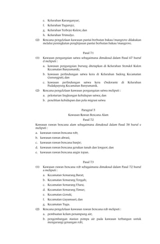 e. Kelurahan Karanganyar;
      f. Kelurahan Tugurejo;
      g. Kelurahan Terboyo Kulon; dan
      h. Kelurahan Trimulyo.
(2)   Rencana pengelolaan kawasan pantai berhutan bakau/mangrove dilakukan
      melalui peningkatan penghijauan pantai berhutan bakau/mangrove.


                                    Pasal 71
(1)   Kawasan pengungsian satwa sebagaimana dimaksud dalam Pasal 67 huruf
      d meliputi :
      a. kawasan pengungsian burung ditetapkan di Kelurahan Srondol Kulon
         Kecamatan Banyumanik;
      b. kawasan perlindungan satwa kera di Kelurahan Sadeng Kecamatan
         Gunungpati; dan
      c. kawasan perlindungan satwa kera          Ondorante      di   Kelurahan
         Pudakpayung Kecamatan Banyumanik.
(2)   Rencana pengelolaan kawasan pengungsian satwa meliputi :
      a. pelestarian lingkungan kehidupan satwa; dan
      b. penelitian kehidupan dan pola migrasi satwa


                                   Paragraf 5
                        Kawasan Rawan Bencana Alam
                                    Pasal 72
Kawasan rawan bencana alam sebagaimana dimaksud dalam Pasal 58 huruf e
meliputi :
a. kawasan rawan bencana rob;
b. kawasan rawan abrasi;
c. kawasan rawan bencana banjir;
d. kawasan rawan bencana gerakan tanah dan longsor; dan
e. kawasan rawan bencana angin topan.


                                    Pasal 73
(1)   Kawasan rawan bencana rob sebagaimana dimaksud dalam Pasal 72 huruf
      a meliputi :
      a. Kecamatan Semarang Barat;
      b. Kecamatan Semarang Tengah;
      c. Kecamatan Semarang Utara;
      d. Kecamatan Semarang Timur;
      e. Kecamatan Genuk;
      f. Kecamatan Gayamsari; dan
      g. Kecamatan Tugu.
(2)   Rencana pengelolaan kawasan rawan bencana rob meliputi :
      a. pembuatan kolam penampung air;
      b. pengembangan stasiun pompa air pada kawasan terbangun untuk
         mengurangi genangan rob;
 