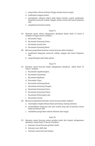 c. pengerukan saluran drainase hingga sampai muara sungai;
      d. pembuatan tanggul pantai;
      e. peningkatan rekayasa teknis pada lokasi tertentu, seperti pembuatan
         bangunan pemecah ombak, tanggul, kolam retensi dan kanal limpasan;
         dan
      f. penghijauan kawasan pantai.


                                     Pasal 74
(1)   Kawasan rawan abrasi sebagaimana dimaksud dalam Pasal 72 huruf b
      terdapat di bagian pesisir meliputi :
      a. Kecamatan Tugu;
      b. Kecamatan Semarang Utara;
      c. Kecamatan Genuk; dan
      d. Kecamatan Semarang Barat.
(2)   Rencana pengelolaan kawasan rawan bencana abrasi meliputi :
      a. pembuatan bangunan pemecah ombak, tanggul dan kanal limpasan;
         dan
      b. pengembangan jalur hijau pantai.


                                     Pasal 75
(1)   Kawasan rawan bencana banjir sebagaimana dimaksud dalam Pasal 72
      huruf c meliputi :
      a. Kecamatan Gajahmungkur;
      b. Kecamatan Gayamsari;
      c. Kecamatan Ngaliyan;
      d. Kecamatan Tugu;
      e. Kecamatan Semarang Barat;
      f. Kecamatan Semarang Tengah;
      g. Kecamatan Semarang Utara;
      h. Kecamatan Semarang Timur;
      i. Kecamatan Pedurungan; dan
      j. Kecamatan Genuk.
(2)   Rencana pengelolaan kawasan rawan bencana banjir meliputi :
      a. menetapkan tingkat bahaya banjir permasing-masing kawasan;
      b. memindahkan bangunan dan atau rumah yang ada di kawasan rawan
         banjir permanen; dan
      c. melakukan pengerukan saluran drainase dan sungai.


                                     Pasal 76
(1)   Kawasan rawan bencana rawan gerakan tanah dan longsor sebagaimana
      dimaksud dalam Pasal 72 huruf d meliputi :
      a. kawasan rawan bencana gerakan tanah;
      b. kawasan sesar aktif; dan
      c. kawasan rawan bencana longsor.
 
