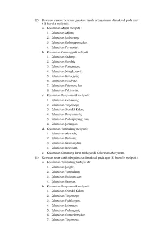 (2)   Kawasan rawan bencana gerakan tanah sebagaimana dimaksud pada ayat
      (1) huruf a meliputi :
      a. Kecamatan Mijen meliputi :
         1. Kelurahan Mijen;
         2. Kelurahan Jatibarang;
         3. Kelurahan Kedungpane; dan
         4. Kelurahan Purwosari.
      b. Kecamatan Gunungpati meliputi :
         1. Kelurahan Sadeng;
         2. Kelurahan Kandri;
         3. Kelurahan Pongangan;
         4. Kelurahan Nongkosawit;
         5. Kelurahan Kalisegoro;
         6. Kelurahan Sukorejo;
         7. Kelurahan Patemon; dan
         8. Kelurahan Pakintelan.
      c. Kecamatan Banyumanik meliputi :
         1. Kelurahan Gedawang;
         2. Kelurahan Tinjomoyo;
         3. Kelurahan Srondol Kulon;
         4. Kelurahan Banyumanik;
         5. Kelurahan Pudakpayung; dan
         6. Kelurahan Jabungan.
      d. Kecamatan Tembalang meliputi :
         1. Kelurahan Meteseh;
         2. Kelurahan Bulusan;
         3. Kelurahan Kramas; dan
         4. Kelurahan Rowosari.
      e. Kecamatan Semarang Barat terdapat di Kelurahan Manyaran.
(3)   Kawasan sesar aktif sebagaimana dimaksud pada ayat (1) huruf b meliputi :
      a. Kecamatan Tembalang terdapat di :
         1. Kelurahan Jangli;
         2. Kelurahan Tembalang;
         3. Kelurahan Bulusan; dan
         4. Kelurahan Kramas.
      b. Kecamatan Banyumanik meliputi :
         1. Kelurahan Srondol Kulon;
         2. Kelurahan Tinjomoyo;
         3. Kelurahan Pedalangan;
         4. Kelurahan Jabungan;
         5. Kelurahan Padangsari;
         6. Kelurahan Sumurboto; dan
         7. Kelurahan Tinjomoyo.
 