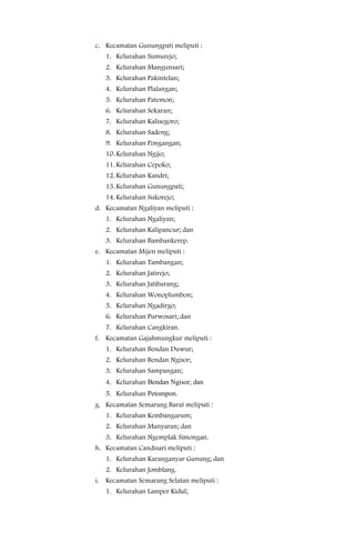 c. Kecamatan Gunungpati meliputi :
   1. Kelurahan Sumurejo;
   2. Kelurahan Mangunsari;
   3. Kelurahan Pakintelan;
   4. Kelurahan Plalangan;
   5. Kelurahan Patemon;
   6. Kelurahan Sekaran;
   7. Kelurahan Kalisegoro;
   8. Kelurahan Sadeng;
   9. Kelurahan Pongangan;
   10. Kelurahan Ngijo;
   11. Kelurahan Cepoko;
   12. Kelurahan Kandri;
   13. Kelurahan Gunungpati;
   14. Kelurahan Sukorejo;
d. Kecamatan Ngaliyan meliputi :
   1. Kelurahan Ngaliyan;
   2. Kelurahan Kalipancur; dan
   3. Kelurahan Bambankerep.
e. Kecamatan Mijen meliputi :
   1. Kelurahan Tambangan;
   2. Kelurahan Jatirejo;
   3. Kelurahan Jatibarang;
   4. Kelurahan Wonoplumbon;
   5. Kelurahan Ngadirgo;
   6. Kelurahan Purwosari; dan
   7. Kelurahan Cangkiran.
f. Kecamatan Gajahmungkur meliputi :
   1. Kelurahan Bendan Duwur;
   2. Kelurahan Bendan Ngisor;
   3. Kelurahan Sampangan;
   4. Kelurahan Bendan Ngisor; dan
   5. Kelurahan Petompon.
g. Kecamatan Semarang Barat meliputi :
   1. Kelurahan Kembangarum;
   2. Kelurahan Manyaran; dan
   3. Kelurahan Ngemplak Simongan.
h. Kecamatan Candisari meliputi :
   1. Kelurahan Karanganyar Gunung; dan
   2. Kelurahan Jomblang.
i. Kecamatan Semarang Selatan meliputi :
   1. Kelurahan Lamper Kidul;
 
