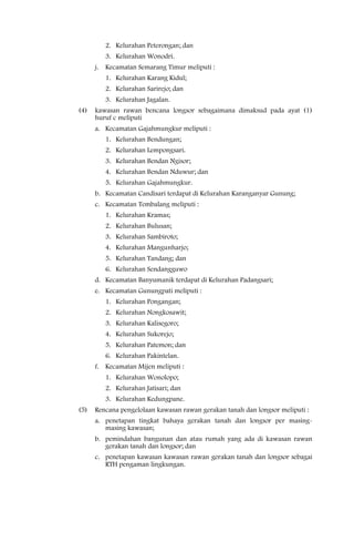 2. Kelurahan Peterongan; dan
         3. Kelurahan Wonodri.
      j. Kecamatan Semarang Timur meliputi :
         1. Kelurahan Karang Kidul;
         2. Kelurahan Sarirejo; dan
         3. Kelurahan Jagalan.
(4)   kawasan rawan bencana longsor sebagaimana dimaksud pada ayat (1)
      huruf c meliputi
      a. Kecamatan Gajahmungkur meliputi :
         1. Kelurahan Bendungan;
         2. Kelurahan Lempongsari.
         3. Kelurahan Bendan Ngisor;
         4. Kelurahan Bendan Nduwur; dan
         5. Kelurahan Gajahmungkur.
      b. Kecamatan Candisari terdapat di Kelurahan Karanganyar Gunung;
      c. Kecamatan Tembalang meliputi :
         1. Kelurahan Kramas;
         2. Kelurahan Bulusan;
         3. Kelurahan Sambiroto;
         4. Kelurahan Mangunharjo;
         5. Kelurahan Tandang; dan
         6. Kelurahan Sendangguwo
      d. Kecamatan Banyumanik terdapat di Kelurahan Padangsari;
      e. Kecamatan Gunungpati meliputi :
         1. Kelurahan Pongangan;
         2. Kelurahan Nongkosawit;
         3. Kelurahan Kalisegoro;
         4. Kelurahan Sukorejo;
         5. Kelurahan Patemon; dan
         6. Kelurahan Pakintelan.
      f. Kecamatan Mijen meliputi :
         1. Kelurahan Wonolopo;
         2. Kelurahan Jatisari; dan
         3. Kelurahan Kedungpane.
(5)   Rencana pengelolaan kawasan rawan gerakan tanah dan longsor meliputi :
      a. penetapan tingkat bahaya gerakan tanah dan longsor per masing-
         masing kawasan;
      b. pemindahan bangunan dan atau rumah yang ada di kawasan rawan
         gerakan tanah dan longsor; dan
      c. penetapan kawasan kawasan rawan gerakan tanah dan longsor sebagai
         RTH pengaman lingkungan.
 