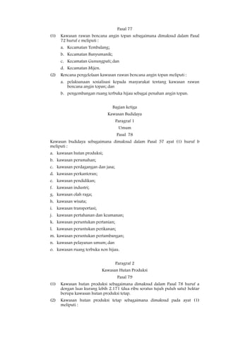 Pasal 77
(1)   Kawasan rawan bencana angin topan sebagaimana dimaksud dalam Pasal
      72 huruf e meliputi :
      a. Kecamatan Tembalang;
      b. Kecamatan Banyumanik;
      c. Kecamatan Gunungpati; dan
      d. Kecamatan Mijen.
(2)   Rencana pengelolaan kawasan rawan bencana angin topan meliputi :
      a. pelaksanaan sosialisasi kepada masyarakat tentang kawasan rawan
         bencana angin topan; dan
      b. pengembangan ruang terbuka hijau sebagai penahan angin topan.


                                 Bagian ketiga
                              Kawasan Budidaya
                                   Paragraf 1
                                    Umum
                                   Pasal 78
Kawasan budidaya sebagaimana dimaksud dalam Pasal 57 ayat (1) huruf b
meliputi :
a. kawasan hutan produksi;
b. kawasan perumahan;
c. kawasan perdagangan dan jasa;
d. kawasan perkantoran;
e. kawasan pendidikan;
f. kawasan industri;
g. kawasan olah raga;
h. kawasan wisata;
i. kawasan transportasi;
j. kawasan pertahanan dan keamanan;
k. kawasan peruntukan pertanian;
l. kawasan peruntukan perikanan;
m. kawasan peruntukan pertambangan;
n. kawasan pelayanan umum; dan
o. kawasan ruang terbuka non hijau.


                                   Paragraf 2
                            Kawasan Hutan Produksi
                                    Pasal 79
(1)   Kawasan hutan produksi sebagaimana dimaksud dalam Pasal 78 huruf a
      dengan luas kurang lebih 2.171 (dua ribu seratus tujuh puluh satu) hektar
      berupa kawasan hutan produksi tetap.
(2)   Kawasan hutan produksi tetap sebagaimana dimaksud pada ayat (1)
      meliputi :
 