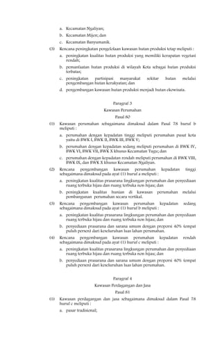 a. Kecamatan Ngaliyan;
      b. Kecamatan Mijen; dan
      c. Kecamatan Banyumanik.
(3)   Rencana peningkatan pengelolaan kawasan hutan produksi tetap meliputi :
      a. peningkatan kualitas hutan produksi yang memiliki kerapatan vegetasi
         rendah;
      b. pemanfaatan hutan produksi di wilayah Kota sebagai hutan produksi
         terbatas;
      c. peningkatan  partisipasi  masyarakat       sekitar   hutan   melalui
         pengembangan hutan kerakyatan; dan
      d. pengembangan kawasan hutan produksi menjadi hutan ekowisata.


                                   Paragraf 3
                               Kawasan Perumahan
                                    Pasal 80
(1)   Kawasan perumahan sebagaimana dimaksud dalam Pasal 78 huruf b
      meliputi :
      a. perumahan dengan kepadatan tinggi meliputi perumahan pusat kota
         yaitu di BWK I, BWK II, BWK III, BWK V;
      b. perumahan dengan kepadatan sedang meliputi perumahan di BWK IV,
         BWK VI, BWK VII, BWK X khusus Kecamatan Tugu; dan
      c. perumahan dengan kepadatan rendah meliputi perumahan di BWK VIII,
         BWK IX, dan BWK X khusus Kecamatan Ngaliyan.
(2)   Rencana pengembangan kawasan perumahan kepadatan                  tinggi
      sebagaimana dimaksud pada ayat (1) huruf a meliputi :
      a. peningkatan kualitas prasarana lingkungan perumahan dan penyediaan
         ruang terbuka hijau dan ruang terbuka non hijau; dan
      b. peningkatan kualitas hunian di kawasan           perumahan   melalui
         pembangunan perumahan secara vertikal.
(3)   Rencana pengembangan kawasan perumahan kepadatan                 sedang
      sebagaimana dimaksud pada ayat (1) huruf b meliputi :
      a. peningkatan kualitas prasarana lingkungan perumahan dan penyediaan
         ruang terbuka hijau dan ruang terbuka non hijau; dan
      b. penyediaan prasarana dan sarana umum dengan proporsi 40% (empat
         puluh persen) dari keseluruhan luas lahan perumahan.
(4)   Rencana pengembangan kawasan perumahan kepadatan                 rendah
      sebagaimana dimaksud pada ayat (1) huruf c meliputi :
      a. peningkatan kualitas prasarana lingkungan perumahan dan penyediaan
         ruang terbuka hijau dan ruang terbuka non hijau; dan
      b. penyediaan prasarana dan sarana umum dengan proporsi 40% (empat
         puluh persen) dari keseluruhan luas lahan perumahan.


                                   Paragraf 4
                         Kawasan Perdagangan dan Jasa
                                    Pasal 81
(1)   Kawasan perdagangan dan jasa sebagaimana dimaksud dalam Pasal 78
      huruf c meliputi :
      a. pasar tradisional;
 