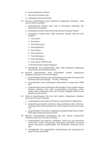 b. pusat perbelanjaan modern;
      c. toko dan ritel modern; dan
      d. perdagangan dan jasa lainnya.
(2)   Rencana pengembangan pasar tradisional sebagaimana dimaksud         pada
      ayat (1) huruf a meliputi :
      a. pengembangan kegiatan pasar agro di Kecamatan Gayamsari dan
         Kecamatan Gunungpati;
      b. peningkatan kualitas Pasar Johar di Kecamatan Semarang Tengah.
      c. peningkatan kualitas pasar skala pelayanan regional dan/atau kota
         meliputi :
         1. Pasar Johar;
         2. Pasar Bulu;
         3. Pasar Peterongan;
         4. Pasar Rejomulyo;
         5. Pasar Dargo;
         6. Pasar Karimata;
         7. Pasar Karangayu;
         8. Pasar Mangkang;
         9. Pasar Satriyo Wibowo; dan
         10. Rumah Potong Unggas Penggaron.
      d. peningkatan dan pengembangan pasar skala pelayanan lingkungan
         yang tersebar di seluruh Kecamatan.
(3)   Rencana pengembangan pusat perbelanjaan          modern    sebagaimana
      dimaksud pada ayat (1) huruf b meliputi :
      a. pengembangan kawasan pusat perbelanjaan berkualitas internasional di
         Kawasan Segitiga Peterongan – Tawang – Siliwangi;
      b. pengembangan pusat perbelanjaan supermarket di setiap pusat BWK;
         dan
      c. pengembangan pusat perbelanjaan direncanakan secara terpadu dengan
         kawasan sekitarnya dan wajib memperhatikan kepentingan semua
         pelaku sektor perdagangan dan jasa termasuk pedagang informal atau
         kegiatan sejenis lainnya.
(4)   Rencana pengembangan toko dan ritel modern sebagaimana dimaksud
      pada ayat (1) huruf b meliputi :
      a. pengembangan ritel modern di kawasan pusat pelayanan lingkungan;
      b. pengembangan kawasan pertokoan dengan dukungan akses sekurang-
         kurangnya jalan lokal sekunder dan sesuai dengan rencana pola ruang;
         dan
      c. pengembangan ritel modern sebagaimana dimaksud pada huruf a diatur
         lebih lanjut dengan Peraturan Daerah.
(5)   Rencana pengembangan perdagangan dan jasa lainnya sebagaimana
      dimaksud pada ayat (1) huruf d meliputi :
      a. pengembangan jasa pameran (exhibition center) dan jasa pertemuan
         (convention center) di Kecamatan Pedurungan, Kecamatan Semarang
         Selatan, Kecamatan Gajahmungkur dan Kecamatan Semarang Utara;
         dan
      b. meningkatkan dan mengarahkan pengembangan jasa penginapan di
         pusat kota dan pusat BWK.
 