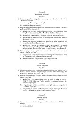 Paragraf 5
                             Kawasan Perkantoran
                                   Pasal 82
(1)   Pengembangan kawasan perkantoran sebagaimana dimaksud dalam Pasal
      78 huruf d meliputi :
      a. kawasan perkantoran pemerintah; dan
      b. kawasan perkantoran swasta.
(2)   Rencana pengembangan perkantoran pemerintah sebagaimana dimaksud
      pada ayat (1) huruf a meliputi :
      a. peningkatan kawasan perkantoran Pemerintah Daerah Provinsi Jawa
         Tengah di Jalan Pahlawan, Jalan Madukoro, dan lokasi lainnya;
      b. peningkatan kawasan Kantor Walikota dan DPRD di Jalan Pemuda;
      c. pengembangan kawasan kantor pelayanan publik Pemerintah Daerah di
         Kecamatan Mijen;
      d. peningkatan kawasan perkantoran pemerintah skala kelurahan dan
         kecamatan di seluruh Daerah; dan
      e. peningkatan kawasan balai kota atau Kantor Walikota dan DPRD serta
         Kantor Gubernur Jawa Tengah dan DPRD Provinsi Jawa Tengah dengan
         peyediaan terbuka publik yang dapat digunakan untuk interaksi sosial.
(3)   Rencana pengembangan perkantoran swasta sebagaimana dimaksud pada
      ayat (1) huruf b meliputi :
      a. mengarahkan dan mengembangkan kegiatan perkantoran swasta besar
         berlokasi di kawasan perdagangan dan jasa; dan
      b. pemenuhan sarana dan prasarana kegiatan perkantoran.


                                  Paragraf 6
                             Kawasan Pendidikan
                                   Pasal 83
(1)   Pengembangan kawasan pendidikan sebagaimana dimaksud dalam Pasal 78
      huruf e berupa rencana pengembangan kawasan pendidikan tinggi dan
      pendidikan unggulan di wilayah Kota.
(2)   Rencana pengembangan kawasan pendidikan sebagaimana dimaksud pada
      ayat (1) meliputi:
      a. peningkatan kualitas kawasan pendidikan tinggi di BWK II, BWK IV,
         BWK VI, BWK VIII, dan BWK X melalui pengaturan kawasan dan
         penataan lingkungan;
      b. pengembangan fasilitas pendidikan menengah kejuruan unggulan di
         Kecamatan Mijen; dan
      c. pengembangan fasilitas pendidikan dasar sampai menengah diarahkan
         disetiap BWK sebagai bagian dari fasilitas lingkungan.


                                  Paragraf 7
                               Kawasan Industri
                                   Pasal 84
(1)   Rencana kawasan industri sebagaimana dimaksud dalam Pasal 78 huruf f
      meliputi :
      a. kawasan berikat;
 