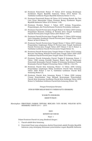 60. Peraturan Pemerintah Nomor 37 Tahun 2010 tentang Bendungan
                   (Lembaran Negara Republik Indonesia Tahun 2010 Nomor 45,
                   Tambahan Lembaran Negara Republik Indonesia Nomor 5117);
               61. Peraturan Pemerintah Nomor 68 Tahun 2010 tentang Bentuk dan Tata
                   Cara Peran Masyarakat Dalam Penataan Ruang (Lembaran Negara
                   Republik Indonesia Tahun 2010 Nomor 118);
               62. Peraturan Presiden Nomor 1 Tahun 2007 tentang Pengesahan,
                   Pengundangan, dan Penyebarluasan Peraturan Perundang-undangan;
               63. Peraturan Daerah Provinsi Jawa Tengah Nomor 22 Tahun 2003 tentang
                   Pengelolaan Kawasan Lindung di Provinsi Jawa Tengah (Lembaran
                   Daerah Provinsi Jawa Tengah Tahun 2003 Nomor 134);
               64. Peraturan Daerah Provinsi Jawa Tengah Nomor 11 Tahun 2004 tentang
                   Garis Sempadan (Lembaran Daerah Provinsi Jawa Tengah Tahun 2004
                   Nomor 46 Seri E Nomor 7);
               65. Peraturan Daerah Provinsi Jawa Tengah Nomor 5 Tahun 2007 tentang
                   Pengendalian Lingkungan Hidup Di Provinsi Jawa Tengah (Lembaran
                   Daerah Provinsi Jawa Tengah Tahun 2007 Nomor 5 Seri E Nomor 2,
                   Tambahan Lembaran Daerah Provinsi Jawa Tengah Nomor 4);
               66. Peraturan Daerah Provinsi Jawa Tengah Nomor 6 Tahun 2010 tentang
                   Rencana Tata Ruang Wilayah Provinsi Jawa Tengah Tahun 2009-2029
                   (Lembaran Daerah Provinsi Jawa Tengah Tahun 2010 Nomor 6);
               67. Peraturan Daerah Kotamadya Daerah Tingkat II Semarang Nomor 3
                   Tahun 1988 tentang Penyidik Pegawai Negeri Sipil di lingkungan
                   Pemerintah Kotamadya Daerah Tingkat II Semarang (lembaran Daerah
                   Kotamadya Daerah Tingkat II Semarang Tahun 1988 No. 4 Seri D);
               68. Peraturan Daerah Kota Semarang Nomor 13 Tahun 2006 tentang
                   Pengendalian Lingkungan Hidup (Lembaran Daerah Kota Semarang
                   Tahun 2006 Nomor 2 Seri E, Tambahan Lembaran Daerah Kota
                   Semarang Nomor 2);
               69. Peraturan Daerah Kota Semarang Nomor 5 Tahun 2008 tentang
                   Urusan Pemerintahan Yang Menjadi Kewenangan Pemerintahan
                   Daerah Kota Semarang (Lembaran Daerah Kota Semarang Tahun 2008
                   Nomor 8, Tambahan Lembaran Daerah Kota Semarang Nomor 18).


                                  Dengan Persetujuan Bersama
                   DEWAN PERWAKILAN RAKYAT DAERAH KOTA SEMARANG
                                              dan
                                     WALIKOTA SEMARANG
                                         MEMUTUSKAN :


Menetapkan : PERATURAN DAERAH TENTANG RENCANA TATA RUANG WILAYAH KOTA
             SEMARANG TAHUN 2011 – 2031


                                             BAB I
                                      KETENTUAN UMUM
                                            Pasal 1
       Dalam Peraturan Daerah ini yang dimaksud dengan :
       1. Daerah adalah Kota Semarang.
       2. Pemerintah Pusat yang selanjutnya disebut Pemerintah adalah Presiden Republik
          Indonesia yang memegang kekuasaan pemerintahan negara Republik Indonesia
 