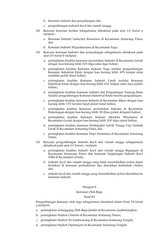 b. kawasan industri dan pergudangan; dan
      c. pengembangan industri kecil dan rumah tangga.
(2)   Rencana kawasan berikat sebagaimana dimaksud pada ayat (1) huruf a
      meliputi :
      a. Kawasan Industri Lamicitra Nusantara di Kecamatan Semarang Utara;
         dan
      b. Kawasan Industri Wijayakusuma di Kecamatan Tugu.
(3)   Rencana kawasan Industri dan pergudangan sebagaimana dimaksud pada
      ayat (1) huruf b meliputi:
      a. peningkatan kualitas kawasan peruntukan Industri di Kecamatan Genuk
         dengan luas kurang lebih 303 (tiga ratus tiga) hektar;
      b. peningkatan kualitas Kawasan Industri Tugu melalui pengembangan
         Kawasan Industrial Estate dengan luas kurang lebih 495 (empat ratus
         sembilan puluh lima) hektar;
      c. peningkatan kualitas Kawasan Industri Candi melalui Kawasan
         Industrial Estate dengan luas kurang lebih 450 (empat ratus lima puluh)
         hektar;
      d. peningkatan kualitas kawasan industri dan Pergudangan Tanjung Emas
         melalui pengembangan Kawasan Industrial Estate beserta pergudangan;
      e. peningkatan kualitas kawasan Industri di Kecamatan Mijen dengan luas
         kurang lebih 175 (seratus tujuh puluh lima) hektar;
      f. peningkatan kualitas Kawasan peruntukan Industri di Kecamatan
         Pedurungan dengan luas kurang lebih 58 (lima puluh delapan) hektar;
      g. peningkatan kualitas Kawasan Industri Merdeka Wirastama di
         Kecamatan Genuk dengan luas kurang lebih 300 (tiga ratus) hektar;
      h. peningkatan kualitas kawasan Pembangkit Listrik Tenaga Uap Tambak
         Lorok di Kecamatan Semarang Utara; dan
      i. peningkatan kualitas Kawasan Depo Pertamina di Kecamatan Semarang
         Timur.
(4)   Rencana pengembangan Industri Kecil dan rumah tangga sebagaimana
      dimaksud pada ayat (1) huruf c meliputi:
      a. peningkatan kualitas industri kecil dan rumah tangga Bugangan di
         Kecamatan Semarang Timur dan kawasan Lingkungan Industri Kecil
         (LIK) di Kecamatan Genuk;
      b. industri kecil dan rumah tangga yang tidak menimbulkan polusi dapat
         berlokasi di kawasan permukiman dan diarahkan berbentuk cluster;
         dan
      c. industri kecil dan rumah tangga yang menimbulkan polusi diarahkan ke
         kawasan industri.


                                   Paragraf 8
                              Kawasan Olah Raga
                                    Pasal 85
Pengembangan kawasan olah raga sebagaimana dimaksud dalam Pasal 78 huruf
g meliputi:
a. peningkatan Gelanggang Olah Raga Jatidiri di Kecamatan Gajahmungkur;
b. peningkatan Stadion Citarum di Kecamatan Semarang Timur;
c. peningkatan Stadion Tri Lomba Juang di Kecamatan Semarang Tengah;
d. peningkatan Stadion Diponegoro di Kecamatan Semarang Tengah;
 