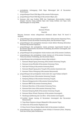 e. peningkatan Gelanggang Olah Raga Manunggal Jati di Kecamatan
   Pedurungan;
f. pengembangan Pusat Olah Raga di Kecamatan Pedurungan;
g. pengembangan Pusat Olah Raga di Kecamatan Mijen; dan
h. kawasan olah raga beskala BWK dan lingkungan direncanakan terpadu
   dengan rencana ruang terbuka hijau dan ruang terbuka non hijau serta
   dikembangkan di setiap BWK.


                                 Paragraf 9
                              Kawasan Wisata
                                  Pasal 86
Rencana kawasan wisata sebagaimana dimaksud dalam Pasal 78 huruf h
meliputi:
a. pengembangan dan peningkatan wisata bahari di Kecamatan Semarang Utara,
   Kecamatan Genuk, Kecamatan Semarang Barat, dan Kecamatan Tugu;
b. pengembangan dan peningkatan kawasan wisata Kebun Binatang Kelurahan
   Wonosari Kecamatan Ngaliyan;
c. pengembangan dan peningkatan wisata pertanian (agrowisata) berada di
   Kecamatan Banyumanik, Kecamatan Tembalang, Kecamatan Gunungpati, dan
   Kecamatan Mijen;
d. pengembangan dan peningkatan wisata mainan anak di Kecamatan Candisari;
e. pengembangan dan peningkatan wisata mainan air di Kecamatan Semarang
   Utara, Kecamatan Tembalang, dan Kecamatan Mijen;
f. pengembangan dan peningkatan wisata religi meliputi :
   1. Kawasan Masjid Agung Semarang di Kecamatan Semarang Tengah;
   2. Kawasan Gereja Blenduk di Kecamatan Semarang Utara;
   3. Kuil Sam Po Kong di Kecamatan Semarang Barat;
   4. Kawasan Masjid Agung Jawa Tengah di Kecamatan Gayamsari; dan
   5. Kawasan Vihara Watugong di Kecamatan Banyumanik.
g. pengembangan dan peningkatan wisata alam dan cagar budaya meliputi :
   1. Kampung Pecinan di Kecamatan Semarang Tengah;
   2. Kampung Melayu di Kecamatan Semarang Tengah;
   3. Museum Ronggowarsito di Kecamatan Semarang Barat;
   4. Kawasan PRPP di Kecamatan Semarang Barat;
   5. Kawasan Maerokoco di Kecamatan Semarang Utara;
   6. Kawasan Kota Lama di Kecamatan Semarang Utara;
   7. Kawasan Kampung Batik di Kecamatan Semarang Tengah;
   8. Kawasan Hutan Wisata Tinjomoyo di Kecamatan Gunungpati;
   9. Bendungan Jatibarang dan Gua Kreo di Kecamatan Gunungpati;
   10. Lembah Sungai Garang di Kecamatan Gunungpati dan Kecamatan
       Banyumanik;
   11. Tugu Batas Pajajaran dengan Majapahit di Kecamatan Tugu;
   12. Taman lele di Kecamatan Ngaliyan; dan
   13. Pasar Seni di Taman Budaya Raden Saleh di Kecamatan Candisari.
h. pengembangan dan peningkatan wisata belanja di kawasan Johar, Simpang
   Lima dan koridor Jalan Pandanaran.
 