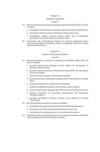 Paragraf 10
                             Kawasan Transportasi
                                   Pasal 87
(1)   Rencana kawasan transportasi sebagaimana dimaksud dalam Pasal 78 huruf
      i meliputi :
      a. peningkatan kualitas kawasan Bandar Udara Internasional Ahmad Yani;
      b. peningkatan kualitas kawasan Pelabuhan Tanjung Emas; dan
      c. peningkatan kualitas kawasan Stasiun Kereta Api di Kecamatan
         Semarang Utara dan Kecamatan Semarang Timur.
(2)   Pengelolaan dan pembangunan kegiatan di kawasan transportasi harus
      tetap memperhatikan keterpaduan dengan lingkungan sekitarnya dengan
      izin Pemerintah Daerah.


                                 Paragraf 11
                        Kawasan Pertahanan Keamanan
                                   Pasal 88
(1)   Kawasan pertahanan keamanan sebagaimana dimaksud dalam Pasal 78
      huruf j meliputi:
      a. kawasan perkantoran Komando Daerah Militer IV Diponegoro di
         Kecamatan Banyumanik;
      b. kawasan kesatuan infanteri di Kecamatan Banyumanik dan Kecamatan
         Semarang Tengah;
      c. kawasan kesatuan arteleri di Kecamatan Candisari;
      d. kawasan kesatuan penerbangan angkatan darat di Kecamatan Semarang
         Barat;
      e. kawasan latihan militer di Kecamatan Tembalang;
      f. kawasan pendidikan kepolisian di Kecamatan Gajahmungkur;
      g. kawasan perkantoran angkatan laut di Kecamatan Semarang Utara; dan
      h. kawasan kepolisian di Kecamatan Banyumanik dan Kecamatan
         Semarang Selatan;
      i. kawasan pertahanan keamanan lainnya yang tersebar di seluruh
         wilayah kota.
(2)   Rencana kawasan pertahanan keamanan meliputi :
      a. mendukung peningkatan kualitas kawasan pertahanan keamanan;
      b. pengaturan di sekitar kawasan pertahanan keamanan; dan
      c. pemeliharaan dan penjagaan aset-aset pertahanan keamanan.
(3)   Pengelolaan dan pengembangan kawasan pertahanan keamanan dilakukan
      sesuai dengan peraturan perundang-undangan.
 