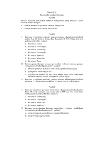 Paragraf 12
                         Kawasan Peruntukan Pertanian
                                    Pasal 89
Rencana kawasan peruntukan pertanian sebagaimana yang dimaksud dalam
Pasal 78 huruf k meliputi :
a. kawasan peruntukan pertanian tanaman pangan; dan
b. kawasan peruntukan pertanian hortikultura.


                                    Pasal 90
(1)   Kawasan peruntukan pertanian tanaman pangan sebagaimana dimaksud
      dalam Pasal 89 huruf a dengan luas kurang lebih 3.056 (tiga ribu lima
      puluh enam) hektar meliputi :
      a. Kecamatan Genuk;
      b. Kecamatan Pedurungan;
      c. Kecamatan Tembalang;
      d. Kecamatan Gunungpati;
      e. Kecamatan Ngaliyan;
      f. Kecamatan Mijen; dan
      g. Kecamatan Tugu.
(2)   Rencana pengembangan kawasan peruntukan pertanian tanaman pangan
      sebagaimana dimaksud pada ayat (1) meliputi :
      a. kawasan pertanian diarahkan untuk budidaya tanaman pangan;
      b. peningkatan sistem irigasi; dan
      c. pengupayaan sumber air bagi lahan sawah yang rawan kekeringan
         pada saat kemarau melalui peningkatan saluran irigasi.
(3)   Kawasan peruntukan pertanian tanaman pangan sebagaimana dimaksud
      pada ayat (1) ditetapkan sebagai lahan pertanian pangan berkelanjutan.


                                    Pasal 91
(1)   Kawasan peruntukan pertanian hortikultura sebagaimana dimaksud dalam
      Pasal 89 huruf b dengan luas kurang lebih 2.499 (dua ribu empat ratus
      sembilan puluh sembilan) hektar meliputi :
      a. Kecamatan Tembalang;
      b. Kecamatan Gunungpati;
      c. Kecamatan Mijen; dan
      d. Kecamatan Ngaliyan.
(2)   Rencana pengembangan kawasan peruntukan pertanian hortikultura
      sebagaimana dimaksud pada ayat (1) meliputi :
      a. pengembangan tanaman tahunan yang produktif; dan
      b. pengembangan agroforestry.
 
