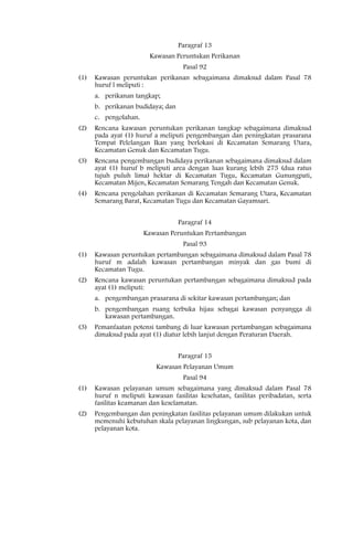 Paragraf 13
                        Kawasan Peruntukan Perikanan
                                    Pasal 92
(1)   Kawasan peruntukan perikanan sebagaimana dimaksud dalam Pasal 78
      huruf l meliputi :
      a. perikanan tangkap;
      b. perikanan budidaya; dan
      c. pengolahan.
(2)   Rencana kawasan peruntukan perikanan tangkap sebagaimana dimaksud
      pada ayat (1) huruf a meliputi pengembangan dan peningkatan prasarana
      Tempat Pelelangan Ikan yang berlokasi di Kecamatan Semarang Utara,
      Kecamatan Genuk dan Kecamatan Tugu.
(3)   Rencana pengembangan budidaya perikanan sebagaimana dimaksud dalam
      ayat (1) huruf b meliputi area dengan luas kurang lebih 275 (dua ratus
      tujuh puluh lima) hektar di Kecamatan Tugu, Kecamatan Gunungpati,
      Kecamatan Mijen, Kecamatan Semarang Tengah dan Kecamatan Genuk.
(4)   Rencana pengolahan perikanan di Kecamatan Semarang Utara, Kecamatan
      Semarang Barat, Kecamatan Tugu dan Kecamatan Gayamsari.


                                   Paragraf 14
                       Kawasan Peruntukan Pertambangan
                                    Pasal 93
(1)   Kawasan peruntukan pertambangan sebagaimana dimaksud dalam Pasal 78
      huruf m adalah kawasan pertambangan minyak dan gas bumi di
      Kecamatan Tugu.
(2)   Rencana kawasan peruntukan pertambangan sebagaimana dimaksud pada
      ayat (1) meliputi:
      a. pengembangan prasarana di sekitar kawasan pertambangan; dan
      b. pengembangan ruang terbuka hijau sebagai kawasan penyangga di
         kawasan pertambangan.
(3)   Pemanfaatan potensi tambang di luar kawasan pertambangan sebagaimana
      dimaksud pada ayat (1) diatur lebih lanjut dengan Peraturan Daerah.


                                   Paragraf 15
                           Kawasan Pelayanan Umum
                                    Pasal 94
(1)   Kawasan pelayanan umum sebagaimana yang dimaksud dalam Pasal 78
      huruf n meliputi kawasan fasilitas kesehatan, fasilitas peribadatan, serta
      fasilitas keamanan dan keselamatan.
(2)   Pengembangan dan peningkatan fasilitas pelayanan umum dilakukan untuk
      memenuhi kebutuhan skala pelayanan lingkungan, sub pelayanan kota, dan
      pelayanan kota.
 