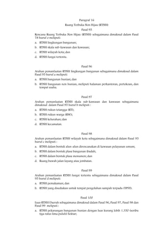Paragraf 16
                      Ruang Terbuka Non Hijau (RTNH)
                                  Pasal 95
Rencana Ruang Terbuka Non Hijau (RTNH) sebagaimana dimaksud dalam Pasal
78 huruf o meliputi:
a. RTNH lingkungan bangunan;
b. RTNH skala sub-kawasan dan kawasan;
c. RTNH wilayah kota; dan
d. RTNH fungsi tertentu.


                                  Pasal 96
Arahan pemanfaatan RTNH lingkungan bangunan sebagaimana dimaksud dalam
Pasal 95 huruf a meliputi:
a. RTNH bangunan hunian; dan
b. RTNH bangunan non hunian, meliputi halaman perkantoran, pertokoan, dan
   tempat usaha.


                                  Pasal 97
Arahan pemanfaatan RTNH skala sub-kawasan dan kawasan sebagaimana
dimaksud dalam Pasal 95 huruf b meliputi :
a. RTNH rukun tetangga (RT);
b. RTNH rukun warga (RW);
c. RTNH kelurahan; dan
d. RTNH kecamatan.


                                  Pasal 98
Arahan pemanfaatan RTNH wilayah kota sebagaimana dimaksud dalam Pasal 95
huruf c meliputi :
a. RTNH dalam bentuk alun-alun direncanakan di kawasan pelayanan umum;
b. RTNH dalam bentuk plasa bangunan ibadah;
c. RTNH dalam bentuk plasa monumen; dan
d. Ruang bawah jalan layang atau jembatan.


                                  Pasal 99
Arahan pemanfaatan RTNH fungsi tertentu sebagaimana dimaksud dalam Pasal
95 huruf d meliputi:
a. RTNH pemakaman; dan
b. RTNH yang disediakan untuk tempat pengolahan sampah terpadu (TPST).


                                 Pasal 100
Luas RTNH Daerah sebagaimana dimaksud dalam Pasal 96, Pasal 97, Pasal 98 dan
Pasal 99 meliputi :
a. RTNH pekarangan bangunan hunian dengan luas kurang lebih 1.350 (seribu
   tiga ratus lima puluh) hektar;
 