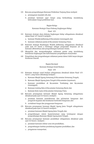 (3)   Rencana pengembangan Kawasan Pelabuhan Tanjung Emas meliputi
      a. penanganan masalah rob; dan
      b. penataan kawasan agar fungsi yang berkembang mendukung
         keberadaan fungsi pelabuhan laut.


                                    Bagian Ketiga
              Kawasan Strategis Daya Dukung Lingkungan Hidup
                                     Pasal 103
(1)   Kawasan strategis daya dukung lingkungan hidup sebagaimana dimaksud
      dalam Pasal 101 huruf b meliputi :
      a. kawasan Waduk Jatibarang di Kecamatan Gunungpati; dan
      b. kawasan reklamasi pantai di Kecamatan Semarang Utara.
(2)   Kawasan strategis Bendungan Waduk Jatibarang sebagaimana dimaksud
      pada ayat (1) huruf a berfungsi sebagai pengendali limpasan air ke
      kawasan dibawahnya dan pengembangan kawasan wisata.
(3)   Mengelola dan mengembangkan reklamasi pantai yang mendukung
      kelestarian lingkungan dan keberlanjutan penghidupan masyarakat.
(4)   Pengelolaan dan pengembangan reklamasi pantai diatur lebih lanjut dengan
      Peraturan Daerah.


                                Bagian Keempat
                        Kawasan Strategis Sosial Budaya
                                     Pasal 104
(1)   Kawasan strategis sosial budaya sebagaimana dimaksud dalam Pasal 101
      huruf c yang harus dilindungi meliputi :
      a. Kawasan Masjid Agung Semarang di Kecamatan Semarang Tengah;
      b. Kawasan Masjid Agung Jawa Tengah di Kecamatan Gayamsari;
      c. Kawasan pendidikan di Kecamatan Tembalang dan Kecamatan
         Gunungpati;
      d. Kawasan Gedong Batu di Kecamatan Semarang Barat; dan
      e. Kawasan Kota Lama di Kecamatan Semarang Utara.
(2)   Rencana penanganan kawasan Masjid Agung Semarang sebagaimana
      dimaksud pada ayat (1) huruf a meliputi :
      a. penataan kawasan pemeliharaan dan pelestarian bangunan dari
         pengaruh kegiatan dan ketahanan kontruksi bangunan; dan
      b. revitalisasi fungsi dan penggunaan bangunan.
(3)   Rencana penanganan kawasan Masjid Agung Jawa Tengah sebagaimana
      dimaksud pada ayat (1) huruf b meliputi :
      a. penataan kawasan Masjid Agung Jawa Tengah; dan
      b. pengembangan sistem kepariwisataan yang terintegrasi          dengan
         pengembangan Kawasan Masjid Agung Jawa Tengah.
(4)   Rencana penanganan kawasan pendidikan sebagaimana dimaksud pada
      ayat (1) huruf c meliputi :
      a. penataan kawasan sekitar zona inti pendidikan;
      b. pengembangan fasilitas pendukung kegiatan pendidikan; dan
      c. pengaturan transportasi.
 