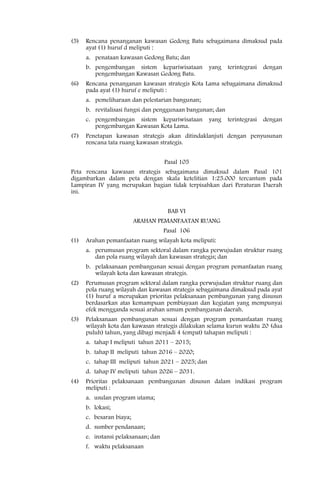 (5)   Rencana penanganan kawasan Gedong Batu sebagaimana dimaksud pada
      ayat (1) huruf d meliputi :
      a. penataan kawasan Gedong Batu; dan
      b. pengembangan sistem kepariwisataan          yang   terintegrasi   dengan
         pengembangan Kawasan Gedong Batu.
(6)   Rencana penanganan kawasan strategis Kota Lama sebagaimana dimaksud
      pada ayat (1) huruf e meliputi :
      a. pemeliharaan dan pelestarian bangunan;
      b. revitalisasi fungsi dan penggunaan bangunan; dan
      c. pengembangan sistem kepariwisataan          yang   terintegrasi   dengan
         pengembangan Kawasan Kota Lama.
(7)   Penetapan kawasan strategis akan ditindaklanjuti dengan penyusunan
      rencana tata ruang kawasan strategis.


                                     Pasal 105
Peta rencana kawasan strategis sebagaimana dimaksud dalam Pasal 101
digambarkan dalam peta dengan skala ketelitian 1:25.000 tercantum pada
Lampiran IV yang merupakan bagian tidak terpisahkan dari Peraturan Daerah
ini.


                                      BAB VI
                          ARAHAN PEMANFAATAN RUANG
                                     Pasal 106
(1)   Arahan pemanfaatan ruang wilayah kota meliputi:
      a. perumusan program sektoral dalam rangka perwujudan struktur ruang
         dan pola ruang wilayah dan kawasan strategis; dan
      b. pelaksanaan pembangunan sesuai dengan program pemanfaatan ruang
         wilayah kota dan kawasan strategis.
(2)   Perumusan program sektoral dalam rangka perwujudan struktur ruang dan
      pola ruang wilayah dan kawasan strategis sebagaimana dimaksud pada ayat
      (1) huruf a merupakan prioritas pelaksanaan pembangunan yang disusun
      berdasarkan atas kemampuan pembiayaan dan kegiatan yang mempunyai
      efek mengganda sesuai arahan umum pembangunan daerah.
(3)   Pelaksanaan pembangunan sesuai dengan program pemanfaatan ruang
      wilayah kota dan kawasan strategis dilakukan selama kurun waktu 20 (dua
      puluh) tahun, yang dibagi menjadi 4 (empat) tahapan meliputi :
      a. tahap I meliputi tahun 2011 – 2015;
      b. tahap II meliputi tahun 2016 – 2020;
      c. tahap III meliputi tahun 2021 – 2025; dan
      d. tahap IV meliputi tahun 2026 – 2031.
(4)   Prioritas pelaksanaan pembangunan disusun dalam indikasi program
      meliputi :
      a. usulan program utama;
      b. lokasi;
      c. besaran biaya;
      d. sumber pendanaan;
      e. instansi pelaksanaan; dan
      f. waktu pelaksanaan
 