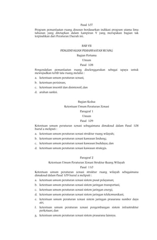 Pasal 107
Program pemanfaatan ruang disusun berdasarkan indikasi program utama lima
tahunan yang ditetapkan dalam Lampiran V yang merupakan bagian tak
terpisahkan dari Peraturan Daerah ini.


                                     BAB VII
                    PENGENDALIAN PEMANFAATAN RUANG
                                 Bagian Pertama
                                     Umum
                                    Pasal 108
Pengendalian pemanfaatan ruang diselenggarakan sebagai upaya untuk
mewujudkan tertib tata ruang melalui :
a. ketentuan umum peraturan zonasi;
b. ketentuan perizinan;
c. ketentuan insentif dan disintensif; dan
d. arahan sanksi.


                                  Bagian Kedua
                       Ketentuan Umum Peraturan Zonasi
                                    Paragraf 1
                                     Umum
                                    Pasal 109
Ketentuan umum peraturan zonasi sebagaimana dimaksud dalam Pasal 108
huruf a meliputi :
a. ketentuan umum peraturan zonasi struktur ruang wilayah;
b. ketentuan umum peraturan zonasi kawasan lindung;
c. ketentuan umum peraturan zonasi kawasan budidaya; dan
d. ketentuan umum peraturan zonasi kawasan strategis.


                                    Paragraf 2
          Ketentuan Umum Peraturan Zonasi Struktur Ruang Wilayah
                                    Pasal 110
Ketentuan umum peraturan zonasi struktur ruang wilayah sebagaimana
dimaksud dalam Pasal 109 huruf a meliputi :
a. ketentuan umum peraturan zonasi sistem pusat pelayanan;
b. ketentuan umum peraturan zonasi sistem jaringan transportasi;
c. ketentuan umum peraturan zonasi sistem jaringan energi;
d. ketentuan umum peraturan zonasi sistem jaringan telekomunikasi;
e. ketentuan umum peraturan zonasi sistem jaringan prasarana sumber daya
   air;
f. ketentuan umum peraturan zonasi pengembangan sistem infrastruktur
   perkotaan; dan
g. ketentuan umum peraturan zonasi sistem prasarana lainnya.
 