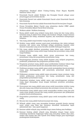 sebagaimana dimaksud dalam Undang-Undang Dasar Negara Republik
    Indonesia Tahun 1945.
3. Pemerintah Daerah adalah Walikota dan Perangkat Daerah sebagai unsur
   penyelenggara pemerintahan daerah.
4. Pemerintah Daerah Lain adalah Pemerintah Daerah selain Pemerintah Daerah
   Kota Semarang
5. Pemerintah Daerah Provinsi adalah Pemerintah Daerah Provinsi Jawa Tengah.
6. Dewan Perwakilan Rakyat Daerah yang selanjutnya disebut DPRD adalah
   Dewan Perwakilan Rakyat Daerah Kota Semarang.
7. Walikota adalah Walikota Semarang.
8. Ruang adalah wadah yang meliputi ruang darat, ruang laut dan ruang udara,
   termasuk ruang di dalam bumi sebagai satu kesatuan wilayah, tempat manusia
   dan makhluk lain hidup, melakukan kegiatan, dan memelihara kelangsungan
   hidupnya.
9. Tata ruang adalah wujud struktur ruang dan pola ruang.
10. Struktur ruang adalah susunan pusat-pusat permukiman dan sistem jaringan
    prasarana dan sarana yang berfungsi sebagai pendukung kegiatan sosial
    ekonomi masyarakat yang secara hierarkis memiliki hubungan fungsional.
11. Pola ruang adalah distribusi peruntukan ruang dalam suatu wilayah yang
    meliputi peruntukan ruang untuk fungsi lindung dan peruntukan ruang untuk
    fungsi budidaya.
12. Penataan ruang adalah suatu sistem proses perencanaan tata ruang,
    pemanfaatan ruang dan pengendalian pemanfaatan ruang.
13. Penyelenggaraan penataan ruang adalah kegiatan yang meliputi pengaturan,
    pembinaan, pelaksanaan dan pengawasan penataan ruang.
14. Pengaturan penataan ruang adalah upaya pembentukan landasan hukum bagi
    pemerintah, pemerintah daerah dan masyarakat dalam penataan ruang.
15. Pembinaan penataan ruang adalah upaya untuk meningkatkan kinerja penataan
    ruang yang diselenggarakan oleh pemerintah, pemerintah daerah dan
    masyarakat.
16. Pelaksanaan penataan ruang adalah upaya pencapaian tujuan penataan ruang
    melalui pelaksanaan perencanaan tata ruang, pemanfaatan ruang dan
    pengendalian pemanfaatan ruang.
17. Pengawasan penataan ruang adalah upaya agar penyelenggaraan penataan
    ruang dapat diwujudkan sesuai dengan ketentuan peraturan perundang-
    undangan.
18. Perencanaan tata ruang adalah suatu proses untuk menentukan struktur ruang
    dan pola ruang yang meliputi penyusunan dan penetapan rencana tata ruang.
19. Pemanfaatan ruang adalah upaya untuk mewujudkan struktur ruang dan pola
    ruang sesuai dengan rencana tata ruang melalui penyusunan dan pelaksanaan
    program beserta pembiayaannya.
20. Pengendalian pemanfaatan ruang adalah upaya untuk mewujudkan tertib tata
    ruang.
21. Rencana tata ruang adalah hasil perencanaan tata ruang.
22. Wilayah adalah ruang yang merupakan kesatuan geografis beserta segenap
    unsur terkait yang batas dan sistemnya ditentukan berdasarkan aspek
    administratif dan / atau aspek fungsional.
23. Kawasan adalah wilayah yang memiliki fungsi utama lindung atau budidaya.
24. Kawasan lindung adalah wilayah yang ditetapkan dengan fungsi utama
    melindungi kelestarian lingkungan hidup yang mencakup sumber daya alam,
    sumber daya buatan dan nilai sejarah serta budaya bangsa guna kepentingan
    pembangunan berkelanjutan.
 