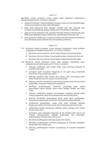Pasal 111
Ketentuan umum peraturan zonasi sistem pusat pelayanan sebagaimana
dimaksud dalam Pasal 110 huruf a, meliputi :
a.    setiap pemanfaatan ruang diwajibkan mengacu pada rencana pengembangan
      sistem pusat pelayanan yang telah ditetapkan;
b.    pada pusat pelayanan kota, kegiatan berskala kota atau regional atau
      nasional yang didukung dengan fasilitas dan infrastruktur perkotaan;
c.    pada sub pusat pelayanan kota, kegiatan berskala sebagian wilayah kota atau
      BWK yang didukung dengan fasilitas dan infrastruktur perkotaan; dan
d.    pada pelayanan lingkungan, kegiatan berskala satu atau beberapa kelurahan,
      yang didukung dengan fasilitas dan infrastruktur perkotaan.


                                    Pasal 112
(1)    Ketentuan umum peraturan zonasi jaringan transportasi untuk jaringan
       sebagaimana dimaksud dalam Pasal 110 huruf b meliputi :
       a. ketentuan umum peraturan zonasi pada jaringan transportasi darat;
       b. ketentuan umum peraturan zonasi pada jaringan transportasi laut; dan
       c. ketentuan umum peraturan zonasi pada jaringan transportasi udara
(2)    Ketentuan umum peraturan zonasi pada jaringan transportasi darat
       sebagaimana dimaksud pada ayat (1) huruf a meliputi :
       a.   dilarang melakukan alih fungsi lahan yang berfungsi lindung di
            sepanjang sisi jalan;
       b.   penetapan garis sempadan bangunan di sisi jalan yang memenuhi
            ketentuan ruang pengawasan jalan;
       c.   dilarang membuat jalan masuk atau keluar, serta interchange jalan
            bebas hambatan, kecuali dengan izin Pemerintah;
       d.   dilarang seluruh pemanfaatan pada ruang manfaat jalan kecuali untuk
            pergerakan orang atau barang dan kendaraan;
       e.   diizinkan pengembangan prasarana pelengkap jalan untuk
            kepentingan umum dengan syarat sesuai dengan kondisi dan kelas
            jalan;
       f.   dilarang melakukan kegiatan pemanfaatan budidaya sampai batas
            ruang pengawasan jalan sesuai dengan kelas dan hirarki jalan;
       g.   dilarang melakukan pemanfaatan lahan yang dapat mengganggu
            kepentingan operasi dan keselamatan transportasi perkeretaapian;
       h. pembatasan pemanfaatan ruang yang peka terhadap dampak
          lingkungan akibat lalu lintas kereta api di sepanjang jalur kereta api;
       i.   pembatasan jumlah perlintasan sebidang antara jaringan jalur kereta
            api dan jalan; dan
       j.   penetapan garis sempadan bangunan di sisi jaringan jalur kereta api
            dengan memperhatikan dampak lingkungan dan kebutuhan
            pengembangan jaringan jalur kereta api.
       k.   diizinkan pembangunan dermaga sungai dan waduk;
       l.   diizinkan pembangunan terminal penumpang di kawasan sempadan
            danau dan/atau waduk; dan
       m. dilarang pembangunan terminal penumpang di kawasan sempadan
          sungai.
 