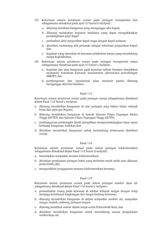 (3)   Ketentuan umum peraturan zonasi pada jaringan transportasi laut
      sebagaimana dimaksud pada ayat (1) huruf b meliputi :
      a. dilarang membuat bangunan yang menganggu alur kapal;
      b. dilarang melakukan kegiatan budidaya yang dapat mengakibatkan
         pendangkalan jalur kapal
      c. pemisahan jalur pergerakan kapal niaga dengan kapal nelayan;
      d. diizinkan memasang alat penanda sebagai informasi pergerakan kapal;
         dan
      e. kegiatan yang diizinkan di kawasan pelabuhan hanya yang mendukung
         fungsi kepelabuhan.
(4)   Ketentuan umum peraturan zonasi pada jaringan transportasi udara
      sebagaimana dimaksud pada ayat (1) huruf c meliputi :
      a. kegiatan dan atau bangunan pada kawasan sekitar bandara diwajibkan
         mematuhi ketentuan kawasan keselamatan operasional penerbangan
         (KKOP); dan
      b. pembangunan dan operasional          jalan menyisir   pantai dilarang
         menganggu aktivitas bandara.


                                  Pasal 113
Ketentuan umum peraturan zonasi pada jaringan energi sebagaimana dimaksud
dalam Pasal 110 huruf c meliputi:
a. dilarang mendirikan bangunan di atas jaringan pipa bahan bakar minyak
   bumi dan pipa gas Negara;
b. dilarang mendirikan bangunan di bawah Saluran Udara Tegangan Ekstra
   Tinggi (SUTET) dan Saluran Udara Tegangan Tinggi (SUTT);
c. pembangunan pembangkit listrik diwajibkan mempertimbangkan batas aman
   terhadap bangunan terdekat; dan
d. diizinkan mendirikan bangunan untuk mendukung kelancaran distribusi
   energi.


                                  Pasal 114
Ketentuan umum peraturan zonasi pada sistem jaringan telekomunikasi
sebagaimana dimaksud dalam Pasal 110 huruf d meliputi :
a. menetapkan sempadan menara telekomunikasi;
b. diizinkan pembuatan jaringan kabel yang melintasi tanah milik atau dikuasai
   pemerintah; dan
c. mengarahkan penggunaan menara telekomunikasi bersama.


                                  Pasal 115
Ketentuan umum peraturan zonasi pada sistem jaringan sumber daya air
sebagaimana dimaksud dalam Pasal 110 huruf e meliputi :
a. pemanfaatan ruang pada kawasan di sekitar wilayah sungai dengan tetap
   menjaga kelestarian lingkungan dan fungsi lindung kawasan;
b. dilarang mendirikan bangunan di dalam sempadan sumber air, sempadan
   sungai, waduk, embung, jaringan irigasi;
c. dilarang membuat sumur dalam tanpa seizin Pemerintah Kota; dan
d. diizinkan mendirikan bangunan untuk mendukung sarana pengelolaan
   sumberdaya air.
 