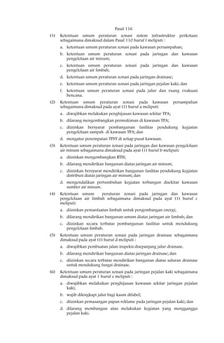 Pasal 116
(1)   Ketentuan umum peraturan zonasi sistem infrastruktur perkotaan
      sebagaimana dimaksud dalam Pasal 110 huruf f meliputi :
      a. ketentuan umum peraturan zonasi pada kawasan persampahan;
      b. ketentuan umum peraturan zonasi pada jaringan dan kawasan
         pengelolaan air minum;
      c. ketentuan umum peraturan zonasi pada jaringan dan kawasan
         pengelolaan air limbah;
      d. ketentuan umum peraturan zonasi pada jaringan drainase;
      e. ketentuan umum peraturan zonasi pada jaringan pejalan kaki; dan
      f. ketentuan umum peraturan zonasi pada jalur dan ruang evakuasi
         bencana.
(2)   Ketentuan umum peraturan zonasi pada kawasan                 persampahan
      sebagaimana dimaksud pada ayat (1) huruf a meliputi:
      a. diwajibkan melakukan penghijauan kawasan sekitar TPA;
      b. dilarang mengembangkan permukiman di kawasan TPA;
      c. diizinkan bersyarat pembangunan fasilitas pendukung kegiatan
         pengelolaan sampah di kawasan TPA; dan
      d. mengatur penempatan TPST di setiap pusat kawasan.
(3)   Ketentuan umum peraturan zonasi pada jaringan dan kawasan pengelolaan
      air minum sebagaimana dimaksud pada ayat (1) huruf b meliputi:
      a. diizinkan mengembangkan RTH;
      b. dilarang mendirikan bangunan diatas jaringan air minum;
      c. diizinkan bersyarat mendirikan bangunan fasilitas pendukung kegiatan
         distribusi diatas jaringan air minum; dan
      d. mengendalikan pertumbuhan kegiatan terbangun disekitar kawasan
         sumber air minum.
(4)   Ketentuan umum       peraturan zonasi pada jaringan dan kawasan
      pengelolaan air limbah sebagaimana dimaksud pada ayat (1) huruf c
      meliputi:
      a. diizinkan pemanfaatan limbah untuk pengembangan energi;
      b. dilarang mendirikan bangunan umum diatas jaringan air limbah; dan
      c. diizinkan secara terbatas pembangunan fasilitas untuk mendukung
         pengelolaan limbah.
(5)   Ketentuan umum peraturan zonasi pada jaringan drainase sebagaimana
      dimaksud pada ayat (1) huruf d meliputi :
      a. diwajibkan pembuatan jalan inspeksi disepanjang jalur drainase.
      b. dilarang mendirikan bangunan diatas jaringan drainase; dan
      c. diizinkan secara terbatas mendirikan bangunan diatas saluran drainase
         untuk mendukung fungsi drainase.
(6)   Ketentuan umum peraturan zonasi pada jaringan pejalan kaki sebagaimana
      dimaksud pada ayat 1 huruf e meliputi :
      a. diwajibkan melakukan penghijauan kawasan sekitar jaringan pejalan
         kaki;
      b. wajib dilengkapi jalur bagi kaum difabel;
      c. diizinkan pemasangan papan reklame pada jaringan pejalan kaki; dan
      d. dilarang membangun atau melakukan kegiatan yang mengganggu
         pejalan kaki.
 