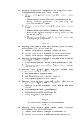 (7)   Ketentuan umum peraturan zonasi pada jalur dan ruang evakuasi bencana
      sebagaimana dimaksud pada ayat (1) huruf f meliputi :
      a. Ketentuan umum peraturan zonasi pada jalur evakuasi bencana
         meliputi :
         1. diizinkan pemasangan rambu dan papan peringatan bencana; dan
         2. dilarang melakukan pemanfaatan           badan   jalan   yang   dapat
            mengganggu kelancaran evakuasi.
      b. Ketentuan umum peraturan zonasi pada ruang evakuasi bencana
         meliputi :
         1. diizinkan pembangunan fasilitas pendukung kegiatan pengungsi;
         2. diizinkan terbatas pemanfaatan kegiatan di ruang evakuasi jika tidak
            ada bencana alam; dan
         3. dilarang mengembangkan kegiatan            permanen      yang   dapat
            menganggu fungsi ruang evakuasi.


                                   Pasal 117
(1)   Ketentuan umum peraturan zonasi sistem prasarana lainnya sebagaimana
      dimaksud dalam Pasal 110 huruf g meliputi :
      a. ketentuan umum peraturan zonasi pada jaringan jalan sepeda;
      b. ketentuan umum peraturan zonasi pada sistem angkutan umum; dan
      c. ketentuan umum peraturan zonasi pada kegiatan sektor informal.
(2)   Ketentuan umum peraturan zonasi pada jaringan jalan sepeda sebagaimana
      dimaksud pada ayat 1 huruf a meliputi :
      a. diizinkan pemasangan papan reklame pada jaringan jalan sepeda; dan
      b. dilarang membangun atau melakukan kegiatan yang mengganggu
         kelancaran sepeda.
(3)   Ketentuan umum peraturan zonasi pada sistem angkutan umum
      sebagaimana dimaksud pada ayat 1 huruf b meliputi :
      a. wajib dilengkapi jalur bagi kaum difabel;
      b. wajib dilengkapi informasi rute dan jam operasi; dan
      c. diizinkan pemasangan reklame secara terbatas.
(4)   Ketentuan umum peraturan zonasi pada kegiatan sektor informal
      sebagaimana dimaksud pada ayat 1 huruf c meliputi :
      a. diwajibkan melakukan pengelolaan limbah hasil kegiatan sektor
         informal;
      b. diizinkan menggunakan tenda yang bergambar;
      c. diizinkan pemasangan iklan melalui tenda; dan
      d. dilarang menggunakan tenda permanen.


                                   Paragraf 3
              Ketentuan Umum Peraturan Zonasi Kawasan Lindung
                                   Pasal 118
(1)   Ketentuan umum peraturan zonasi kawasan lindung sebagaimana
      dimaksud dalam Pasal 109 huruf b meliputi:
      a. ketentuan umum peraturan zonasi pada kawasan resapan air;
      b. ketentuan umum peraturan zonasi kawasan perlindungan setempat;
 