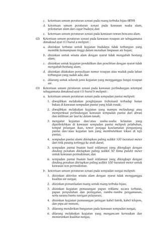 c. ketentuan umum peraturan zonasi pada ruang terbuka hijau (RTH)
      d. ketentuan umum peraturan zonasi pada kawasan suaka alam,
         pelestarian alam dan cagar budaya; dan
      e. ketentuan umum peraturan zonasi pada kawasan rawan bencana alam.
(2)   Ketentuan umum peraturan zonasi pada kawasan resapan air sebagaimana
      dimaksud ayat (1) huruf a meliputi :
      a. diizinkan terbatas untuk kegiatan budidaya tidak terbangun yang
         memiliki kemampuan tinggi dalam menahan limpasan air hujan;
      b. diizinkan untuk wisata alam dengan syarat tidak mengubah bentang
         alam;
      c. diizinkan untuk kegiatan pendidikan dan penelitian dengan syarat tidak
         mengubah bentang alam;
      d. diizinkan dilakukan penyediaan sumur resapan atau waduk pada lahan
         terbangun yang sudah ada; dan
      e. dilarang untuk seluruh jenis kegiatan yang mengganggu fungsi resapan
         air.
(3)   Ketentuan umum peraturan zonasi pada kawasan perlindungan setempat
      sebagaimana dimaksud ayat (1) huruf b meliputi :
      a. ketentuan umum peraturan zonasi pada sempadan pantai meliputi:
         1. diwajibkan melakukan penghijauan (reboisasi) terhadap hutan
            bakau di kawasan sempadan pantai yang telah rusak;
         2. diwajibkan melakukan kegiatan yang mampu melindungi atau
            memperkuat perlindungan kawasan sempadan pantai dari abrasi
            dan infiltrasi air laut ke dalam tanah;
         3. mengatur kegiatan dan/atau usaha-usaha kelautan yang
            diperbolehkan di kawasan sempadan pantai meliputi pelabuhan,
            tempat pelangan ikan, tower penjaga keselamatan pengunjung
            pantai dan/atau kegiatan lain yang membutuhkan lokasi di tepi
            pantai;
         4. sempadan pantai alami ditetapkan paling sedikit 100 (seratus) meter
            dari titik pasang tertinggi ke arah darat;
         5. sempadan pantai buatan hasil reklamasi yang dilengkapi dengan
            dinding penahan ditetapkan paling sedikit 50 (lima puluh) meter
            untuk kawasan permukiman; dan
         6. sempadan pantai buatan hasil reklamasi yang dilengkapi dengan
            dinding penahan ditetapkan paling sedikit 100 (seratus) meter untuk
            kawasan non permukiman.
      b. ketentuan umum peraturan zonasi pada sempadan sungai meliputi:
         1. diizinkan aktivitas wisata alam dengan syarat tidak mengganggu
            kualitas air sungai;
         2. diizinkan pemanfaatan ruang untuk ruang terbuka hijau;
         3. diizinkan kegiatan pemasangan papan reklame secara terbatas,
            papan penyuluhan dan peringatan, rambu-rambu pengamanan,
            serta sarana bantu navigasi pelayaran;
         4. diizinkan kegiatan pemasangan jaringan kabel listrik, kabel telepon,
            dan pipa air minum;
         5. dilarang mendirikan bangunan pada kawasan sempadan sungai;
         6. dilarang melakukan kegiatan yang mengancam kerusakan dan
            menurunkan kualitas sungai;
 