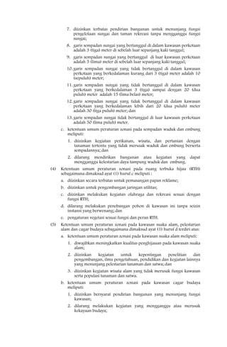 7. diizinkan terbatas pendirian bangunan untuk menunjang fungsi
            pengelolaan sungai dan taman rekreasi tanpa mengganggu fungsi
            sungai;
         8. garis sempadan sungai yang bertanggul di dalam kawasan perkotaan
            adalah 3 (tiga) meter di sebelah luar sepanjang kaki tanggul;
         9. garis sempadan sungai yang bertanggul di luar kawasan perkotaan
            adalah 5 (lima) meter di sebelah luar sepanjang kaki tanggul;
         10. garis sempadan sungai yang tidak bertanggul di dalam kawasan
             perkotaan yang berkedalaman kurang dari 3 (tiga) meter adalah 10
             (sepuluh) meter;
         11. garis sempadan sungai yang tidak bertanggul di dalam kawasan
             perkotaan yang berkedalaman 3 (tiga) sampai dengan 20 (dua
             puluh) meter adalah 15 (lima belas) meter;
         12. garis sempadan sungai yang tidak bertanggul di dalam kawasan
             perkotaan yang berkedalaman lebih dari 20 (dua puluh) meter
             adalah 30 (tiga puluh) meter; dan
         13. garis sempadan sungai tidak bertanggul di luar kawasan perkotaan
             adalah 50 (lima puluh) meter.
      c. ketentuan umum peraturan zonasi pada sempadan waduk dan embung
         meliputi:
         1. diizinkan kegiatan perikanan, wisata, dan pertanian dengan
            tanaman tertentu yang tidak merusak waduk dan embung berserta
            sempadannya; dan
         2. dilarang mendirikan bangunan atau kegiatan yang dapat
            mengganggu kelestarian daya tampung waduk dan embung.
(4)   Ketentuan umum peraturan zonasi pada ruang terbuka hijau (RTH)
      sebagaimana dimaksud ayat (1) huruf c meliputi :
      a. diizinkan secara terbatas untuk pemasangan papan reklame;
      b. diizinkan untuk pengembangan jaringan utilitas;
      c. diizinkan melakukan kegiatan olahraga dan rekreasi sesuai dengan
         fungsi RTH;
      d. dilarang melakukan penebangan pohon di kawasan ini tanpa seizin
         instansi yang berwenang; dan
      e. pengaturan vegetasi sesuai fungsi dan peran RTH.
(5)   Ketentuan umum peraturan zonasi pada kawasan suaka alam, pelestarian
      alam dan cagar budaya sebagaimana dimaksud ayat (1) huruf d terdiri atas:
      a. ketentuan umum peraturan zonasi pada kawasan suaka alam meliputi:
         1. diwajibkan meningkatkan kualitas penghijauan pada kawasan suaka
            alam;
         2. diizinkan  kegiatan    untuk    kepentingan    penelitian   dan
            pengembangan, ilmu pengetahuan, pendidikan dan kegiatan lainnya
            yang menunjang pelestarian tanaman dan satwa; dan
         3. diizinkan kegiatan wisata alam yang tidak merusak fungsi kawasan
            serta populasi tanaman dan satwa.
      b. ketentuan umum peraturan zonasi pada kawasan cagar budaya
         meliputi:
         1. diizinkan bersyarat pendirian bangunan yang menunjang fungsi
            kawasan;
         2. dilarang melakukan kegiatan yang mengganggu atau merusak
            kekayaan budaya;
 