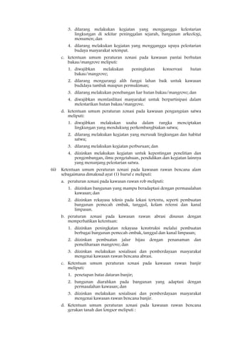 3. dilarang melakukan kegiatan yang mengganggu kelestarian
            lingkungan di sekitar peninggalan sejarah, bangunan arkeologi,
            monumen; dan
         4. dilarang melakukan kegiatan yang mengganggu upaya pelestarian
            budaya masyarakat setempat.
      c. ketentuan umum peraturan zonasi pada kawasan pantai berhutan
         bakau/mangrove meliputi:
         1. diwajibkan  melakukan         peningkatan      konservasi      hutan
            bakau/mangrove;
         2. dilarang mengurangi alih fungsi lahan baik untuk kawasan
            budidaya tambak maupun permukiman;
         3. dilarang melakukan penebangan liar hutan bakau/mangrove; dan
         4. diwajibkan memfasilitasi masyarakat untuk berpartisipasi dalam
            melestarikan hutan bakau/mangrove.
      d. ketentuan umum peraturan zonasi pada kawasan pengungsian satwa
         meliputi:
         1. diwajibkan melakukan usaha dalam rangka menciptakan
            lingkungan yang mendukung perkembangbiakan satwa;
         2. dilarang melakukan kegiatan yang merusak lingkungan dan habitat
            satwa;
         3. dilarang melakukan kegiatan perburuan; dan
         4. diizinkan melakukan kegiatan untuk kepentingan penelitian dan
            pengembangan, ilmu pengetahuan, pendidikan dan kegiatan lainnya
            yang menunjang pelestarian satwa.
(6)   Ketentuan umum peraturan zonasi pada kawasan rawan bencana alam
      sebagaimana dimaksud ayat (1) huruf e meliputi:
      a. peraturan zonasi pada kawasan rawan rob meliputi:
         1. diizinkan bangunan yang mampu beradaptasi dengan permasalahan
            kawasan; dan
         2. diizinkan rekayasa teknis pada lokasi tertentu, seperti pembuatan
            bangunan pemecah ombak, tanggul, kolam retensi dan kanal
            limpasan.
      b. peraturan zonasi pada kawasan rawan abrasi disusun dengan
         memperhatikan ketentuan:
         1. diizinkan peningkatan rekayasa konstruksi melalui pembuatan
            berbagai bangunan pemecah ombak, tanggul dan kanal limpasan;
         2. diizinkan pembuatan jalur         hijau   dengan   penanaman    dan
            pemeliharaan mangrove; dan
         3. diizinkan melakukan sosialisasi dan pemberdayaan masyarakat
            mengenai kawasan rawan bencana abrasi.
      c. Ketentuan umum peraturan zonasi pada kawasan rawan banjir
         meliputi:
         1. penetapan batas dataran banjir;
         2. bangunan diarahkan pada bangunan yang adaptasi dengan
            permasalahan kawasan; dan
         3. diizinkan melakukan sosialisasi dan pemberdayaan masyarakat
            mengenai kawasan rawan bencana banjir.
      d. Ketentuan umum peraturan zonasi pada kawasan rawan bencana
         gerakan tanah dan longsor meliputi :
 