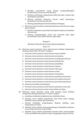 1. diizinkan pemanfaatan ruang dengan             mempertimbangkan
            karakteristik, jenis dan ancaman bencana;
         2. diizinkan pemasangan pengumuman lokasi dan jalur evakuasi dari
            permukiman penduduk;
         3. dilarang pendirian bangunan kecuali          untuk      kepentingan
            pemantauan ancaman bencana; dan
         4. dilarang pengembangan kawasan budidaya terbangun.
      e. Ketentuan umum peraturan zonasi pada kawasan rawan bencana angin
         topan meliputi :
         1. diizinkan bangunan yang mampu beradaptasi dengan permasalahan
            kawasan; dan
         2. dilarang mengembangkan sarana dan prasarana yang dapat
            menimbulkan resiko akibat bencana angin topan.


                                  Paragraf 4
             Ketentuan Umum Peraturan Zonasi Kawasan Budidaya
                                  Pasal 119
(1)   Ketentuan umum peraturan zonasi pada kawasan budidaya sebagaimana
      dimaksud dalam Pasal 109 huruf c meliputi :
      a. ketentuan umum peraturan zonasi kawasan hutan produksi
      b. ketentuan umum peraturan zonasi kawasan perumahan;
      c. ketentuan umum peraturan zonasi kawasan perdagangan dan jasa;
      d. ketentuan umum peraturan zonasi kawasan perkantoran;
      e. ketentuan umum peraturan zonasi kawasan pendidikan;
      f. ketentuan umum peraturan zonasi kawasan industri;
      g. ketentuan umum peraturan zonasi kawasan olah raga;
      h. ketentuan umum peraturan zonasi kawasan wisata;
      i. ketentuan umum peraturan zonasi kawasan transportasi;
      j. ketentuan umum peraturan zonasi kawasan pertahanan keamanan;
      k. ketentuan umum peraturan zonasi kawasan peruntukan pertanian;
      l. ketentuan umum peraturan zonasi kawasan peruntukan perikanan;
      m. kawasan peruntukan pertambangan;
      n. ketentuan umum peraturan zonasi kawasan pelayanan umum; dan
      o. ketentuan umum peraturan zonasi ruang terbuka non hijau.
(2)   Ketentuan umum peraturan zonasi pada kawasan hutan produksi
      sebagaimana dimaksud pada ayat (1) huruf a meliputi:
      a. diwajibkan melakukan penghijauan dan rehabilitasi hutan;
      b. diizinkan secara terbatas pemanfaatan hasil hutan untuk menjaga
         kestabilan neraca sumber daya kehutanan;
      c. dilarang melakukan pengembangan          kegiatan    budidaya    yang
         mengurangi luas hutan;
      d. diizinkan secara terbatas untuk pengembangan infrastruktur perkotaan
         sesuai dengan ketentuan yang berlaku;
      e. diizinkan secara terbatas pemanfaatan kawasan hutan untuk kegiatan
         wisata, pendidikan dan penelitian tanpa mengganggu fungsi hutan; dan
 
