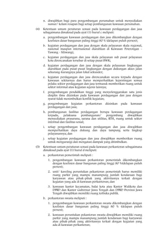 n. diwajibkan bagi para pengembangan perumahan untuk menyediakan
         sumur/ kolam resapan bagi setiap pembangunan kawasan perumahan.
(4)   Ketentuan umum peraturan zonasi pada kawasan perdagangan dan jasa
      sebagaimana dimaksud pada ayat (1) huruf c meliputi:
      a. pengembangan kawasan perdagangan dan jasa dikembangkan dengan
         koefisien dasar bangunan paling tinggi 80 % (delapan puluh persen);
      b. kegiatan perdagangan dan jasa dengan skala pelayanan skala regional,
         nasional maupun internasional diarahkan di Kawasan Peterongan -
         Tawang - Siliwangi;
      c. kegiatan perdagangan dan jasa skala pelayanan sub pusat pelayanan
         kota direncanakan tersebar di setiap pusat BWK;
      d. kegiatan perdagangan dan jasa dengan skala pelayanan lingkungan
         diarahkan pada pusat-pusat lingkungan dengan dukungan akses jalan
         sekurang-kurangnya jalan lokal sekunder;
      e. kegiatan perdagangan dan jasa direncanakan secara terpadu dengan
         kawasan sekitarnya dan harus memperhatikan kepentingan semua
         pelaku sektor perdagangan dan jasa termasuk memberikan ruang untuk
         sektor informal atau kegiatan sejenis lainnya;
      f. pengembangan pendidikan tinggi yang menyelenggarakan satu jenis
         disiplin ilmu diizinkan pada kawasan perdagangan dan jasa dengan
         syarat tidak menimbulkan konflik kegiatan;
      g. pengembangan kegiatan       perkantoran   diizinkan   pada   kawasan
         perdagangan dan jasa;
      h. pembangunan fasilitas perdagangan berupa kawasan perdagangan
         terpadu,   pelaksana       pembangunan/   pengembang    diwajibkan
         menyediakan prasarana, sarana dan utilitas, RTH, ruang untuk sektor
         informal dan fasilitas sosial;
      i. setiap pengembangan kawasan perdagangan dan jasa diwajibkan
         memperhatikan daya dukung dan daya tampung serta lingkup
         pelayanannya; dan
      j. setiap kegiatan perdagangan dan jasa diwajibkan memberikan ruang
         untuk mengurangi dan mengatasi dampak yang ditimbulkan.
(5)   Ketentuan umum peraturan zonasi pada kawasan perkantoran sebagaimana
      dimaksud pada ayat (1) huruf d meliputi:
      a. perkantoran pemerintah meliputi :
         1. pengembangan kawasan perkantoran pemerintah dikembangkan
            dengan koefisien dasar bangunan paling tinggi 80 %(delapan puluh
            persen);
         2. unit/ kaveling peruntukan pekantoran pemerintah harus memiliki
            ruang parkir yang mampu manampung jumlah kendaraan bagi
            karyawan atau pihak-pihak yang aktivitasnya terkait dengan
            kegiatan yang ada di kawasan perkantoran; dan
         3. kawasan kantor kecamatan, balai kota atau Kantor Walikota dan
            DPRD dan Kantor Gubernur Jawa Tengah dan DPRD Provinsi Jawa
            Tengah diwajibkan memiliki ruang terbuka publik.
      b. perkantoran swasta meliputi :
         1. pengembangan kawasan perkantoran swasta dikembangkan dengan
            koefisien dasar bangunan paling tinggi 80 % (delapan puluh
            persen);
         2. kawasan peruntukan pekantoran swasta diwajibkan memiliki ruang
            parkir yang mampu manampung jumlah kendaraan bagi karyawan
            atau pihak-pihak yang aktivitasnya terkait dengan kegiatan yang
            ada di kawasan perkantoran;
 