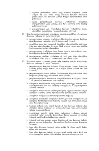 3. kegiatan perkantoran swasta yang memiliki karyawan sampai
            dengan 12 (dua belas) orang diizinkan berlokasi dikawasan
            permukiman atau kawasan lainnya dengan memperhatikan akses
            pelayanan;
         4. setiap   pengembangan  kawasan   perkantoran  diwajibkan
            memperhatikan daya dukung dan daya tampung serta lingkup
            pelayanannya; dan
         5. pengembangan dan peningkatan kawasan perkantoran swasta
            diwajibkan menyediakan ruang untuk sektor informal.
(6)   Ketentuan umum peraturan zonasi pada kawasan pendidikan sebagaimana
      dimaksud pada ayat (1) huruf e meliputi :
      a. pengembangan kawasan pendidikan dikembangkan dengan koefisien
         dasar bangunan paling tinggi 60 % (enam puluh persen);
      b. pendidikan dasar dan menengah diarahkan sebagai fasilitas pelayanan
         lokal dan dikembangkan di setiap BWK sebagai bagian dari fasilitas
         lingkungan dan bagian wilayah kota;
      c. pengembangan pendidikan tinggi harus mampu menyediakan ruang
         bagi aktivitas akademik dan penunjangnya; dan
      d. pembangunan fasilitas pendidikan di tepi ruas jalan diwajibkan
         mendukung kelancaran pergerakan pada ruas jalan tersebut.
(7)   Ketentuan umum peraturan zonasi pada kawasan industri sebagaimana
      dimaksud pada ayat (1) huruf f meliputi :
      a. pengembangan kawasan industri dikembangkan dengan komposisi
         kaveling paling tinggi adalah 70 % (tujuh puluh persen) dari luas
         kawasan;
      b. pengembangan kawasan industri dikembangan dengan koefisien dasar
         bangunan paling tinggi 60 % (enam puluh persen);
      c. pengembangan jalan dan saluran dengan komposisi 8 (delapan) sampai
         12 % (dua belas persen) dari luas kawasan;
      d. diwajibkan menyediakan ruang untuk zona penyangga berupa sabuk
         hijau (green belt) dan RTH sekurang-kurangnya 10 % (sepuluh persen)
         dari luas kawasan;
      e. diwajibkan menyediakan fasilitas penunjang kegiatan industri dengan
         komposisi 6 (enam) sampai 12 % (dua belas persen) dari luas kawasan;
      f. diwajibkan menyediakan dan mengelola IPAL terpadu;
      g. diwajibkan melakukan pengelolaan hidrologi untuk memperkecil dan
         mengatur debit limpasan air hujan ke wilayah luar disesuaikan dengan
         daya dukung kawasan;
      h. kegiatan industri yang masih berada di luar kawasan industri akan
         direlokasi secara bertahap ke kawasan-kawasan yang direncanakan
         sebagai kawasan industri;
      i. perusahaan industri yang akan melakukan perluasan dengan
         menambah lahan melebihi ketersediaan lahan kawasan peruntukan
         industri, wajib berlokasi di kawasan industri;
      j. industri kecil dan rumah tangga diizinkan di luar kawasan industri
         dengan mempertimbangkan daya dukung lingkungan dan keserasian
         kawasan;
      k. luas lahan Kawasan Industri paling sedikit 50 (lima puluh) hektar
         dalam satu hamparan;
      l. luas lahan kawasan industri tertentu untuk usaha mikro, kecil, dan
         menengah paling sedikit 5 (lima) hektar dalam satu hamparan; dan
 