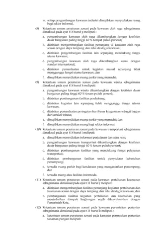 m. setiap pengembangan kawasan industri diwajibkan menyediakan ruang
         bagi sektor informal.
(8)   Ketentuan umum peraturan zonasi pada kawasan olah raga sebagaimana
      dimaksud pada ayat (1) huruf g meliputi :
      a. pengembangan kawasan olah raga dikembangkan dengan koefisien
         dasar bangunan paling tinggi 40 % (empat puluh persen);
      b. diizinkan mengembangkan fasilitas penunjang di kawasan olah raga
         sesuai dengan daya tampung dan nilai strategis kawasan;
      c. diizinkan pengembangan fasilitas lain sepanjang mendukung fungsi
         utama kawasan;
      d. pengembangan kawasan olah raga dikembangkan sesuai dengan
         standar internasional;
      e. diizinkan pemanfaatan untuk kegiatan massal sepanjang tidak
         mengganggu fungsi utama kawasan; dan
      f. diwajibkan menyediakan ruang parkir yang memadai.
(9)   Ketentuan umum peraturan zonasi pada kawasan wisata sebagaimana
      dimaksud pada ayat (1) huruf h meliputi:
      a. pengembangan kawasan wisata dikembangkan dengan koefisien dasar
         bangunan paling tinggi 60 % (enam puluh persen);
      b. diizinkan pembangunan fasilitas pendukung;
      c. diizinkan kegiatan lain sepanjang tidak mengganggu fungsi utama
         kawasan;
      d. diizinkan pemanfaatan peringatan hari besar keagamaan sebagai bagian
         dari atraksi wisata;
      e. diwajibkan menyediakan ruang parkir yang memadai; dan
      f. diwajibkan menyediakan ruang bagi sektor informal.
(10) Ketentuan umum peraturan zonasi pada kawasan transportasi sebagaimana
     dimaksud pada ayat (1) huruf i meliputi:
      a. diwajibkan menyediakan informasi perjalanan dan atau rute;
      b. pengembangan kawasan transportasi dikembangkan dengan koefisien
         dasar bangunan paling tinggi 60 % (enam puluh persen);
      c. diizinkan pembangunan fasilitas yang mendukung fungsi pelayanan
         transportasi;
      d. diizinkan pembangunan         fasilitas    untuk   penyediaan   kebutuhan
         penumpang;
      e. tersedia ruang parkir bagi kendaraan yang mengantarkan penumpang;
         dan
      f. tersedia ruang atau fasilitas intermoda.
(11) Ketentuan umum peraturan zonasi pada kawasan pertahanan keamanan
     sebagaimana dimaksud pada ayat (1) huruf j meliputi:
      a. diizinkan mengembangkan fasilitas penunjang kegiatan pertahanan dan
         keamanan sesuai dengan daya tampung dan nilai strategis kawasan; dan
      b. pembangunan fasilitas kegiatan pertahanan dan keamanan yang
         menimbulkan dampak lingkungan wajib dikoordinasikan dengan
         Pemerintah Kota.
(12) Ketentuan umum peraturan zonasi pada kawasan peruntukan pertanian
     sebagaimana dimaksud pada ayat (1) huruf k meliputi :
      a. ketentuan umum peraturan zonasi pada kawasan peruntukan pertanian
         tanaman pangan meliputi:
 